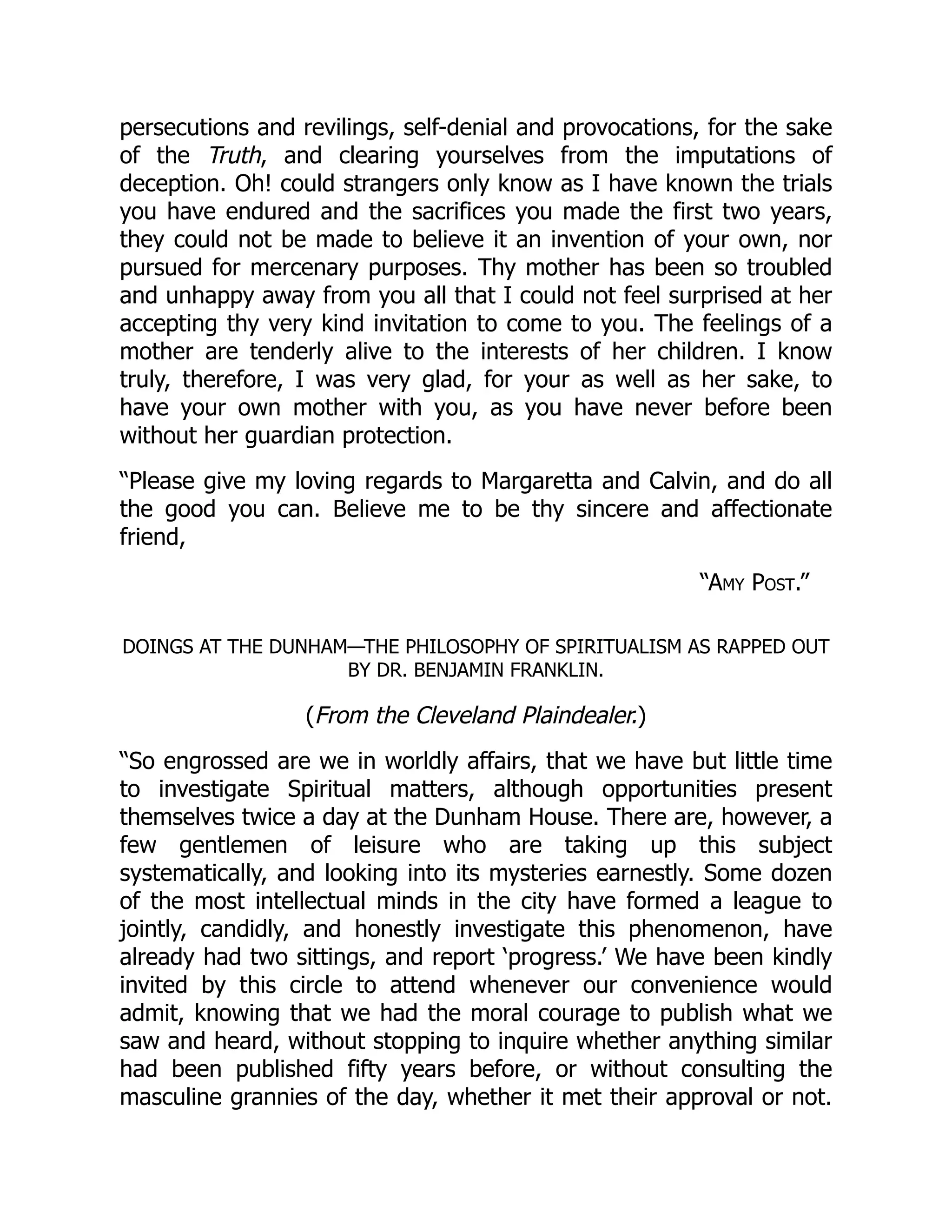 “Amy Post.”
persecutions and revilings, self-denial and provocations, for the sake
of the Truth, and clearing yourselves from the imputations of
deception. Oh! could strangers only know as I have known the trials
you have endured and the sacrifices you made the first two years,
they could not be made to believe it an invention of your own, nor
pursued for mercenary purposes. Thy mother has been so troubled
and unhappy away from you all that I could not feel surprised at her
accepting thy very kind invitation to come to you. The feelings of a
mother are tenderly alive to the interests of her children. I know
truly, therefore, I was very glad, for your as well as her sake, to
have your own mother with you, as you have never before been
without her guardian protection.
“Please give my loving regards to Margaretta and Calvin, and do all
the good you can. Believe me to be thy sincere and affectionate
friend,
DOINGS AT THE DUNHAM—THE PHILOSOPHY OF SPIRITUALISM AS RAPPED OUT
BY DR. BENJAMIN FRANKLIN.
(From the Cleveland Plaindealer.)
“So engrossed are we in worldly affairs, that we have but little time
to investigate Spiritual matters, although opportunities present
themselves twice a day at the Dunham House. There are, however, a
few gentlemen of leisure who are taking up this subject
systematically, and looking into its mysteries earnestly. Some dozen
of the most intellectual minds in the city have formed a league to
jointly, candidly, and honestly investigate this phenomenon, have
already had two sittings, and report ‘progress.’ We have been kindly
invited by this circle to attend whenever our convenience would
admit, knowing that we had the moral courage to publish what we
saw and heard, without stopping to inquire whether anything similar
had been published fifty years before, or without consulting the
masculine grannies of the day, whether it met their approval or not.
 