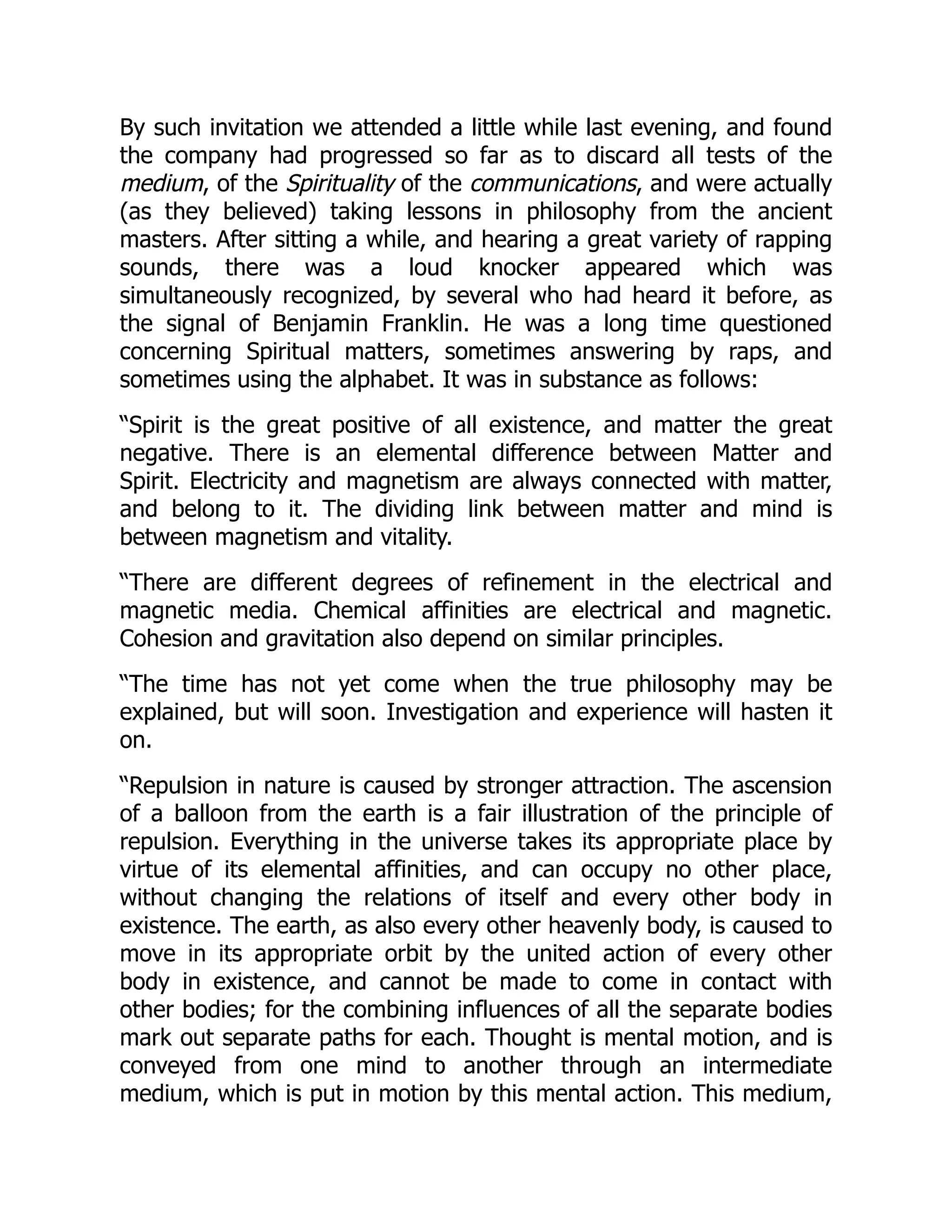 By such invitation we attended a little while last evening, and found
the company had progressed so far as to discard all tests of the
medium, of the Spirituality of the communications, and were actually
(as they believed) taking lessons in philosophy from the ancient
masters. After sitting a while, and hearing a great variety of rapping
sounds, there was a loud knocker appeared which was
simultaneously recognized, by several who had heard it before, as
the signal of Benjamin Franklin. He was a long time questioned
concerning Spiritual matters, sometimes answering by raps, and
sometimes using the alphabet. It was in substance as follows:
“Spirit is the great positive of all existence, and matter the great
negative. There is an elemental difference between Matter and
Spirit. Electricity and magnetism are always connected with matter,
and belong to it. The dividing link between matter and mind is
between magnetism and vitality.
“There are different degrees of refinement in the electrical and
magnetic media. Chemical affinities are electrical and magnetic.
Cohesion and gravitation also depend on similar principles.
“The time has not yet come when the true philosophy may be
explained, but will soon. Investigation and experience will hasten it
on.
“Repulsion in nature is caused by stronger attraction. The ascension
of a balloon from the earth is a fair illustration of the principle of
repulsion. Everything in the universe takes its appropriate place by
virtue of its elemental affinities, and can occupy no other place,
without changing the relations of itself and every other body in
existence. The earth, as also every other heavenly body, is caused to
move in its appropriate orbit by the united action of every other
body in existence, and cannot be made to come in contact with
other bodies; for the combining influences of all the separate bodies
mark out separate paths for each. Thought is mental motion, and is
conveyed from one mind to another through an intermediate
medium, which is put in motion by this mental action. This medium,
 