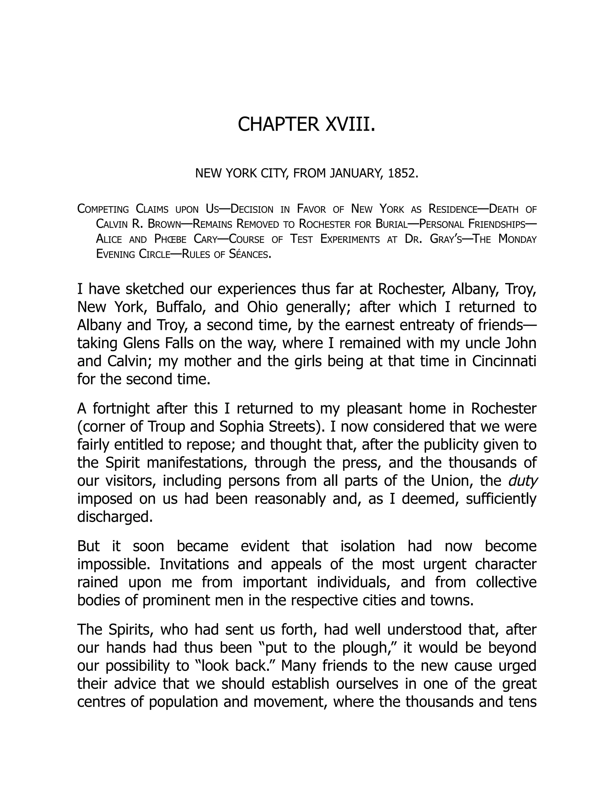 CHAPTER XVIII.
NEW YORK CITY, FROM JANUARY, 1852.
Competing Claims upon Us—Decision in Favor of New York as Residence—Death of
Calvin R. Brown—Remains Removed to Rochester for Burial—Personal Friendships—
Alice and Phœbe Cary—Course of Test Experiments at Dr. Gray’s—The Monday
Evening Circle—Rules of Séances.
I have sketched our experiences thus far at Rochester, Albany, Troy,
New York, Buffalo, and Ohio generally; after which I returned to
Albany and Troy, a second time, by the earnest entreaty of friends—
taking Glens Falls on the way, where I remained with my uncle John
and Calvin; my mother and the girls being at that time in Cincinnati
for the second time.
A fortnight after this I returned to my pleasant home in Rochester
(corner of Troup and Sophia Streets). I now considered that we were
fairly entitled to repose; and thought that, after the publicity given to
the Spirit manifestations, through the press, and the thousands of
our visitors, including persons from all parts of the Union, the duty
imposed on us had been reasonably and, as I deemed, sufficiently
discharged.
But it soon became evident that isolation had now become
impossible. Invitations and appeals of the most urgent character
rained upon me from important individuals, and from collective
bodies of prominent men in the respective cities and towns.
The Spirits, who had sent us forth, had well understood that, after
our hands had thus been “put to the plough,” it would be beyond
our possibility to “look back.” Many friends to the new cause urged
their advice that we should establish ourselves in one of the great
centres of population and movement, where the thousands and tens
 