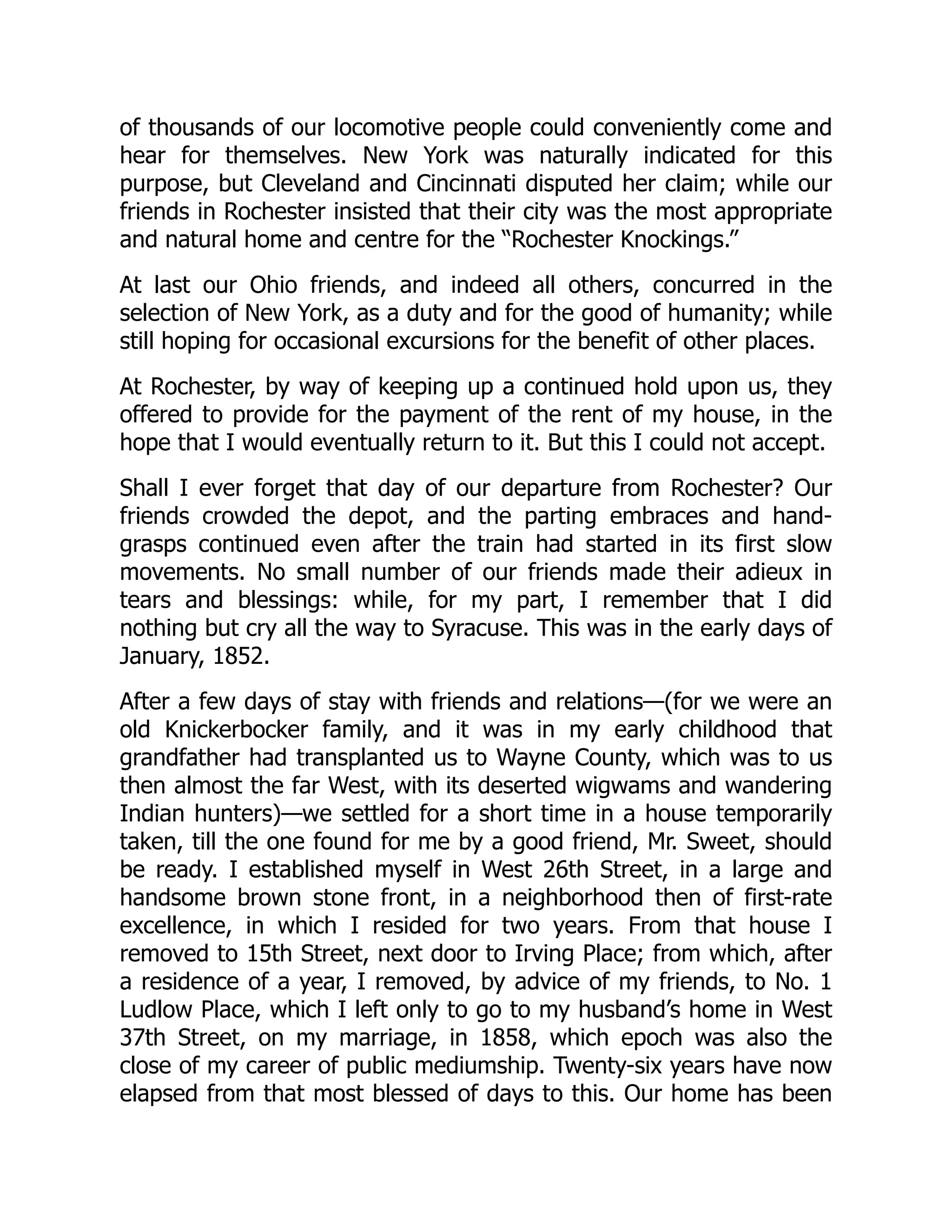 of thousands of our locomotive people could conveniently come and
hear for themselves. New York was naturally indicated for this
purpose, but Cleveland and Cincinnati disputed her claim; while our
friends in Rochester insisted that their city was the most appropriate
and natural home and centre for the “Rochester Knockings.”
At last our Ohio friends, and indeed all others, concurred in the
selection of New York, as a duty and for the good of humanity; while
still hoping for occasional excursions for the benefit of other places.
At Rochester, by way of keeping up a continued hold upon us, they
offered to provide for the payment of the rent of my house, in the
hope that I would eventually return to it. But this I could not accept.
Shall I ever forget that day of our departure from Rochester? Our
friends crowded the depot, and the parting embraces and hand-
grasps continued even after the train had started in its first slow
movements. No small number of our friends made their adieux in
tears and blessings: while, for my part, I remember that I did
nothing but cry all the way to Syracuse. This was in the early days of
January, 1852.
After a few days of stay with friends and relations—(for we were an
old Knickerbocker family, and it was in my early childhood that
grandfather had transplanted us to Wayne County, which was to us
then almost the far West, with its deserted wigwams and wandering
Indian hunters)—we settled for a short time in a house temporarily
taken, till the one found for me by a good friend, Mr. Sweet, should
be ready. I established myself in West 26th Street, in a large and
handsome brown stone front, in a neighborhood then of first-rate
excellence, in which I resided for two years. From that house I
removed to 15th Street, next door to Irving Place; from which, after
a residence of a year, I removed, by advice of my friends, to No. 1
Ludlow Place, which I left only to go to my husband’s home in West
37th Street, on my marriage, in 1858, which epoch was also the
close of my career of public mediumship. Twenty-six years have now
elapsed from that most blessed of days to this. Our home has been
 