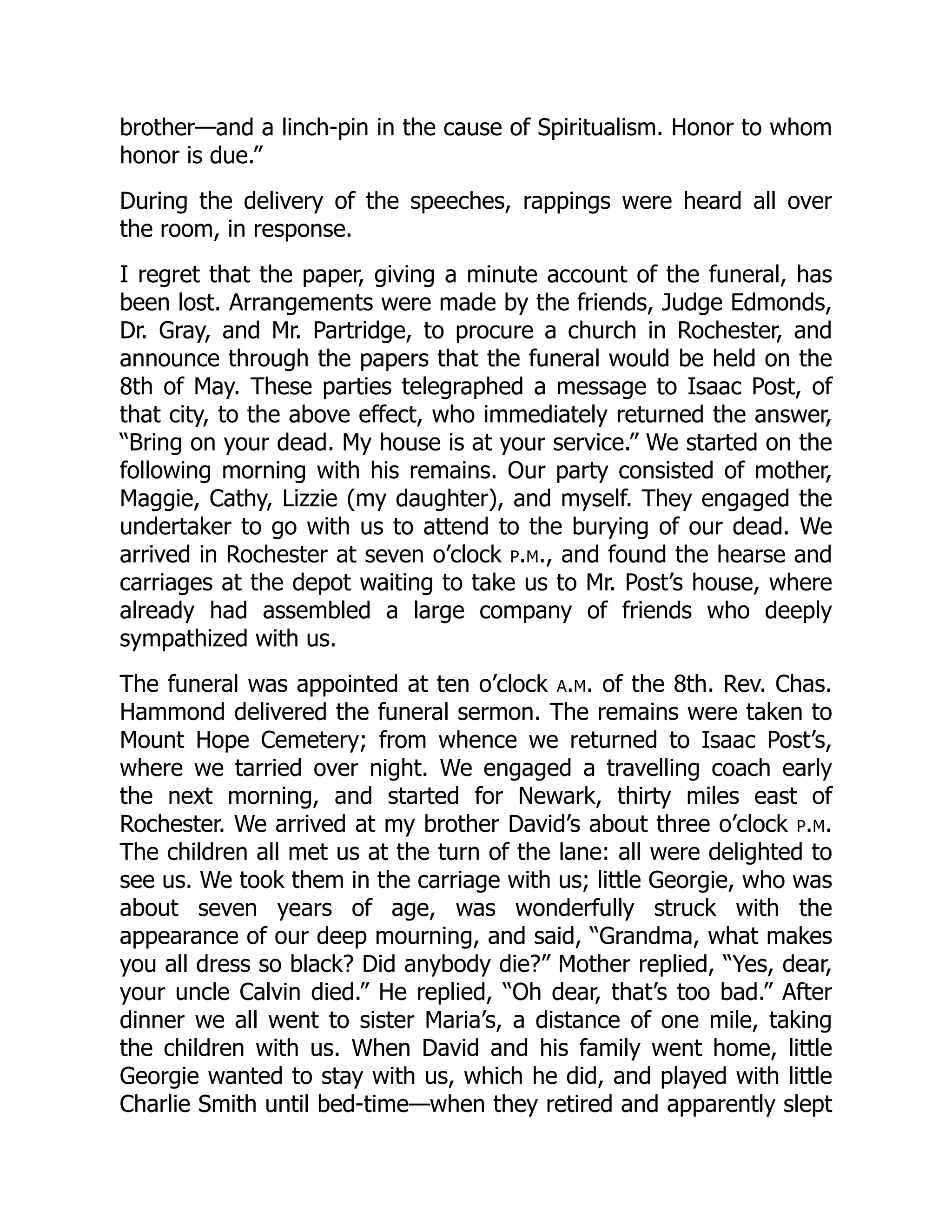 brother—and a linch-pin in the cause of Spiritualism. Honor to whom
honor is due.”
During the delivery of the speeches, rappings were heard all over
the room, in response.
I regret that the paper, giving a minute account of the funeral, has
been lost. Arrangements were made by the friends, Judge Edmonds,
Dr. Gray, and Mr. Partridge, to procure a church in Rochester, and
announce through the papers that the funeral would be held on the
8th of May. These parties telegraphed a message to Isaac Post, of
that city, to the above effect, who immediately returned the answer,
“Bring on your dead. My house is at your service.” We started on the
following morning with his remains. Our party consisted of mother,
Maggie, Cathy, Lizzie (my daughter), and myself. They engaged the
undertaker to go with us to attend to the burying of our dead. We
arrived in Rochester at seven o’clock p.m., and found the hearse and
carriages at the depot waiting to take us to Mr. Post’s house, where
already had assembled a large company of friends who deeply
sympathized with us.
The funeral was appointed at ten o’clock a.m. of the 8th. Rev. Chas.
Hammond delivered the funeral sermon. The remains were taken to
Mount Hope Cemetery; from whence we returned to Isaac Post’s,
where we tarried over night. We engaged a travelling coach early
the next morning, and started for Newark, thirty miles east of
Rochester. We arrived at my brother David’s about three o’clock p.m.
The children all met us at the turn of the lane: all were delighted to
see us. We took them in the carriage with us; little Georgie, who was
about seven years of age, was wonderfully struck with the
appearance of our deep mourning, and said, “Grandma, what makes
you all dress so black? Did anybody die?” Mother replied, “Yes, dear,
your uncle Calvin died.” He replied, “Oh dear, that’s too bad.” After
dinner we all went to sister Maria’s, a distance of one mile, taking
the children with us. When David and his family went home, little
Georgie wanted to stay with us, which he did, and played with little
Charlie Smith until bed-time—when they retired and apparently slept
 