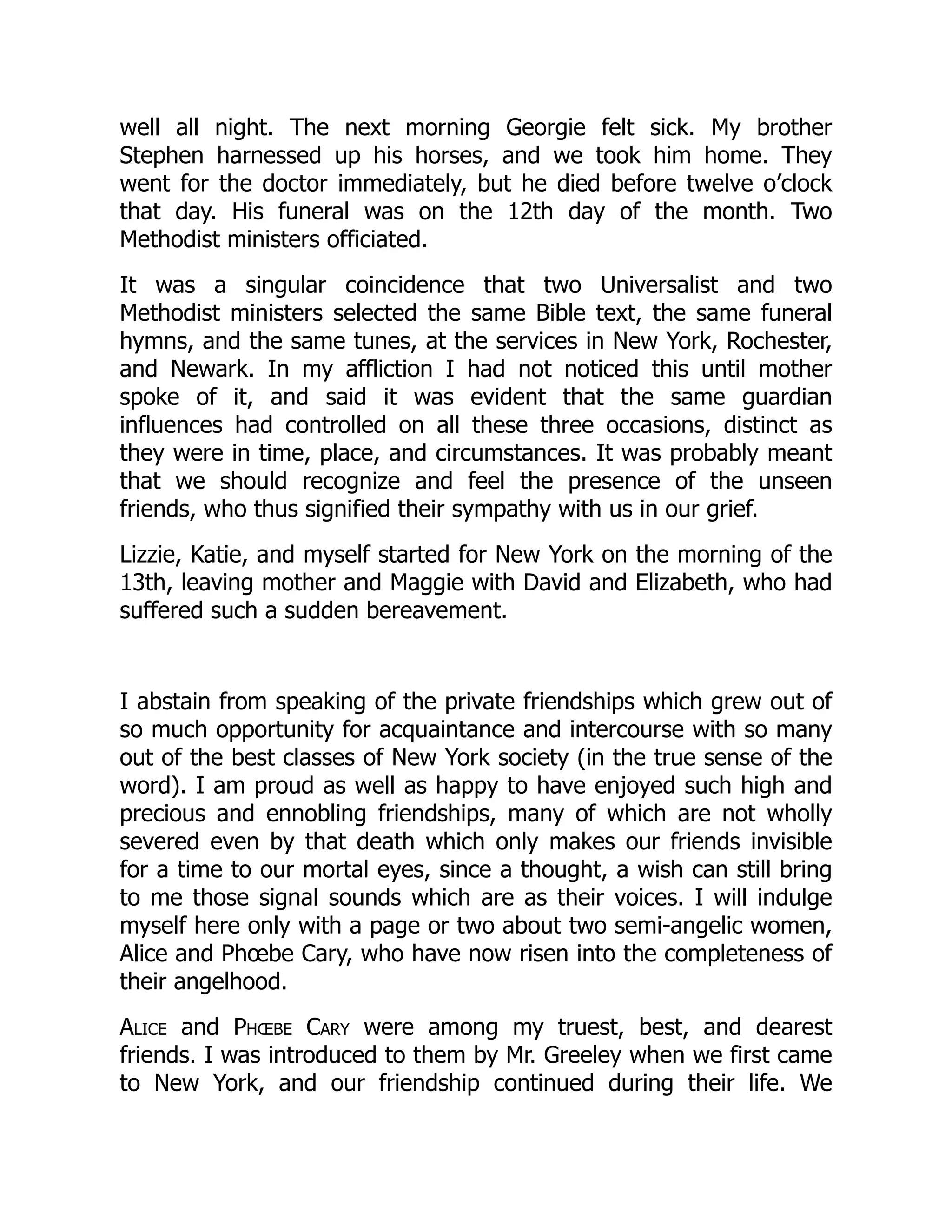 well all night. The next morning Georgie felt sick. My brother
Stephen harnessed up his horses, and we took him home. They
went for the doctor immediately, but he died before twelve o’clock
that day. His funeral was on the 12th day of the month. Two
Methodist ministers officiated.
It was a singular coincidence that two Universalist and two
Methodist ministers selected the same Bible text, the same funeral
hymns, and the same tunes, at the services in New York, Rochester,
and Newark. In my affliction I had not noticed this until mother
spoke of it, and said it was evident that the same guardian
influences had controlled on all these three occasions, distinct as
they were in time, place, and circumstances. It was probably meant
that we should recognize and feel the presence of the unseen
friends, who thus signified their sympathy with us in our grief.
Lizzie, Katie, and myself started for New York on the morning of the
13th, leaving mother and Maggie with David and Elizabeth, who had
suffered such a sudden bereavement.
I abstain from speaking of the private friendships which grew out of
so much opportunity for acquaintance and intercourse with so many
out of the best classes of New York society (in the true sense of the
word). I am proud as well as happy to have enjoyed such high and
precious and ennobling friendships, many of which are not wholly
severed even by that death which only makes our friends invisible
for a time to our mortal eyes, since a thought, a wish can still bring
to me those signal sounds which are as their voices. I will indulge
myself here only with a page or two about two semi-angelic women,
Alice and Phœbe Cary, who have now risen into the completeness of
their angelhood.
Alice and Phœbe Cary were among my truest, best, and dearest
friends. I was introduced to them by Mr. Greeley when we first came
to New York, and our friendship continued during their life. We
 