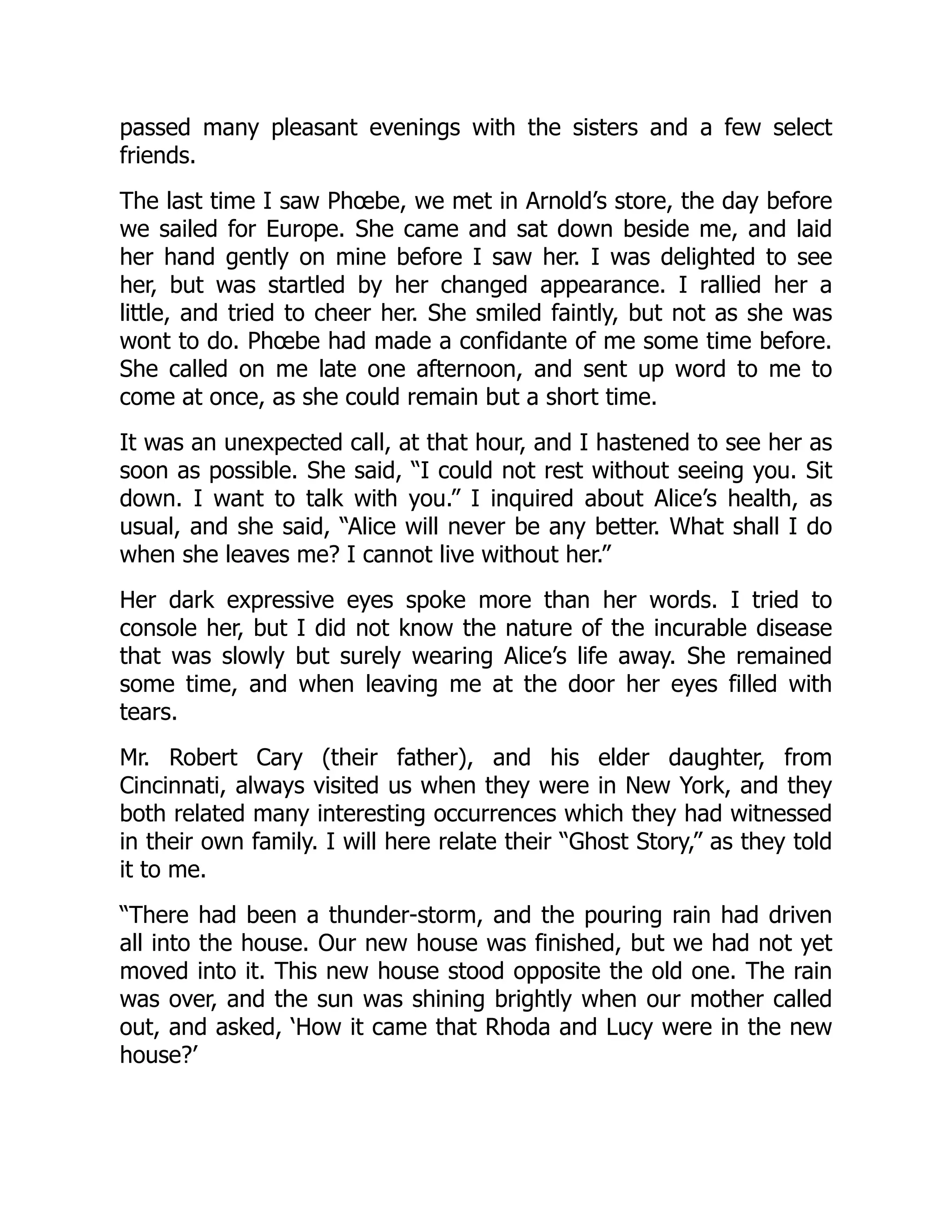 passed many pleasant evenings with the sisters and a few select
friends.
The last time I saw Phœbe, we met in Arnold’s store, the day before
we sailed for Europe. She came and sat down beside me, and laid
her hand gently on mine before I saw her. I was delighted to see
her, but was startled by her changed appearance. I rallied her a
little, and tried to cheer her. She smiled faintly, but not as she was
wont to do. Phœbe had made a confidante of me some time before.
She called on me late one afternoon, and sent up word to me to
come at once, as she could remain but a short time.
It was an unexpected call, at that hour, and I hastened to see her as
soon as possible. She said, “I could not rest without seeing you. Sit
down. I want to talk with you.” I inquired about Alice’s health, as
usual, and she said, “Alice will never be any better. What shall I do
when she leaves me? I cannot live without her.”
Her dark expressive eyes spoke more than her words. I tried to
console her, but I did not know the nature of the incurable disease
that was slowly but surely wearing Alice’s life away. She remained
some time, and when leaving me at the door her eyes filled with
tears.
Mr. Robert Cary (their father), and his elder daughter, from
Cincinnati, always visited us when they were in New York, and they
both related many interesting occurrences which they had witnessed
in their own family. I will here relate their “Ghost Story,” as they told
it to me.
“There had been a thunder-storm, and the pouring rain had driven
all into the house. Our new house was finished, but we had not yet
moved into it. This new house stood opposite the old one. The rain
was over, and the sun was shining brightly when our mother called
out, and asked, ‘How it came that Rhoda and Lucy were in the new
house?’
 