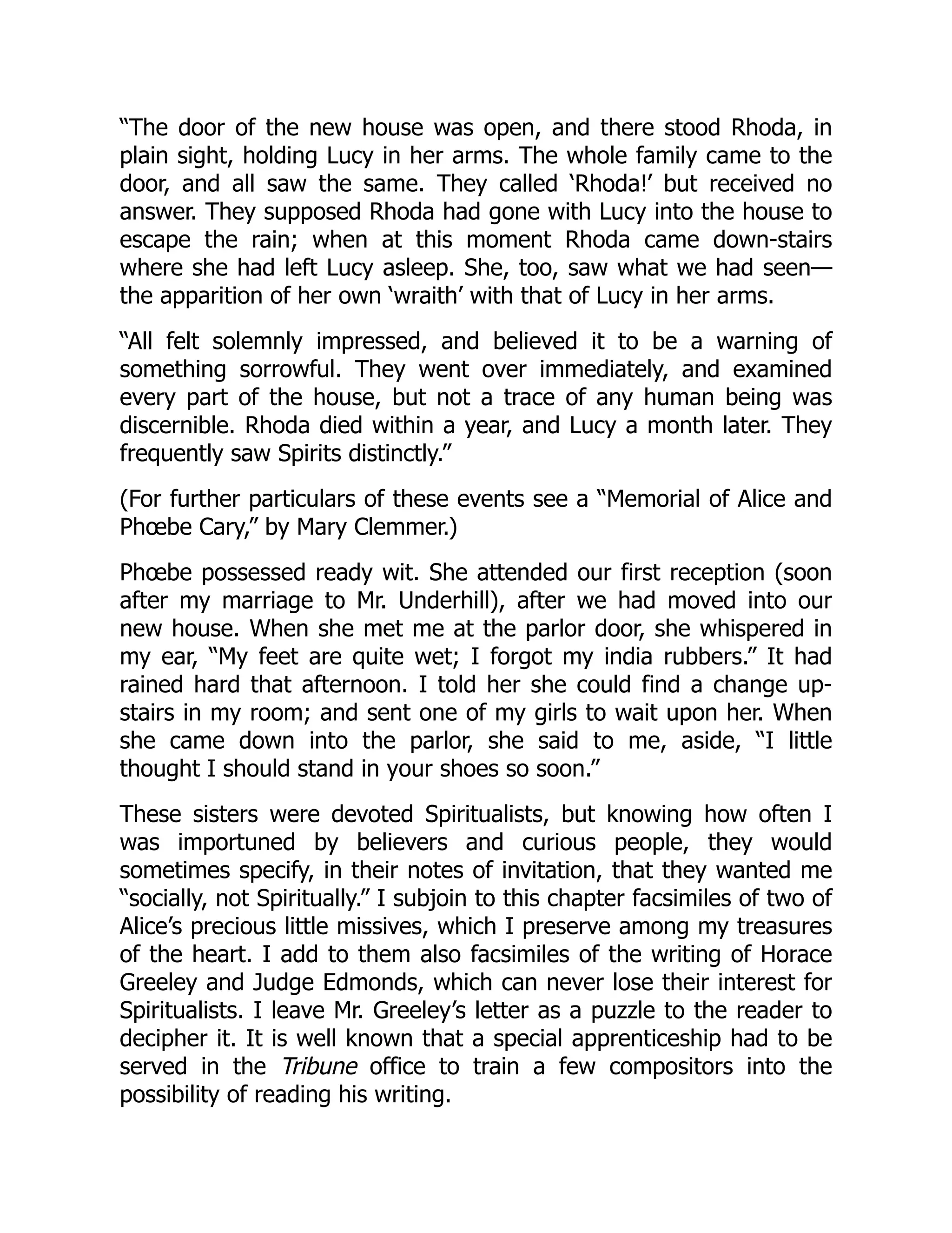 “The door of the new house was open, and there stood Rhoda, in
plain sight, holding Lucy in her arms. The whole family came to the
door, and all saw the same. They called ‘Rhoda!’ but received no
answer. They supposed Rhoda had gone with Lucy into the house to
escape the rain; when at this moment Rhoda came down-stairs
where she had left Lucy asleep. She, too, saw what we had seen—
the apparition of her own ‘wraith’ with that of Lucy in her arms.
“All felt solemnly impressed, and believed it to be a warning of
something sorrowful. They went over immediately, and examined
every part of the house, but not a trace of any human being was
discernible. Rhoda died within a year, and Lucy a month later. They
frequently saw Spirits distinctly.”
(For further particulars of these events see a “Memorial of Alice and
Phœbe Cary,” by Mary Clemmer.)
Phœbe possessed ready wit. She attended our first reception (soon
after my marriage to Mr. Underhill), after we had moved into our
new house. When she met me at the parlor door, she whispered in
my ear, “My feet are quite wet; I forgot my india rubbers.” It had
rained hard that afternoon. I told her she could find a change up-
stairs in my room; and sent one of my girls to wait upon her. When
she came down into the parlor, she said to me, aside, “I little
thought I should stand in your shoes so soon.”
These sisters were devoted Spiritualists, but knowing how often I
was importuned by believers and curious people, they would
sometimes specify, in their notes of invitation, that they wanted me
“socially, not Spiritually.” I subjoin to this chapter facsimiles of two of
Alice’s precious little missives, which I preserve among my treasures
of the heart. I add to them also facsimiles of the writing of Horace
Greeley and Judge Edmonds, which can never lose their interest for
Spiritualists. I leave Mr. Greeley’s letter as a puzzle to the reader to
decipher it. It is well known that a special apprenticeship had to be
served in the Tribune office to train a few compositors into the
possibility of reading his writing.
 