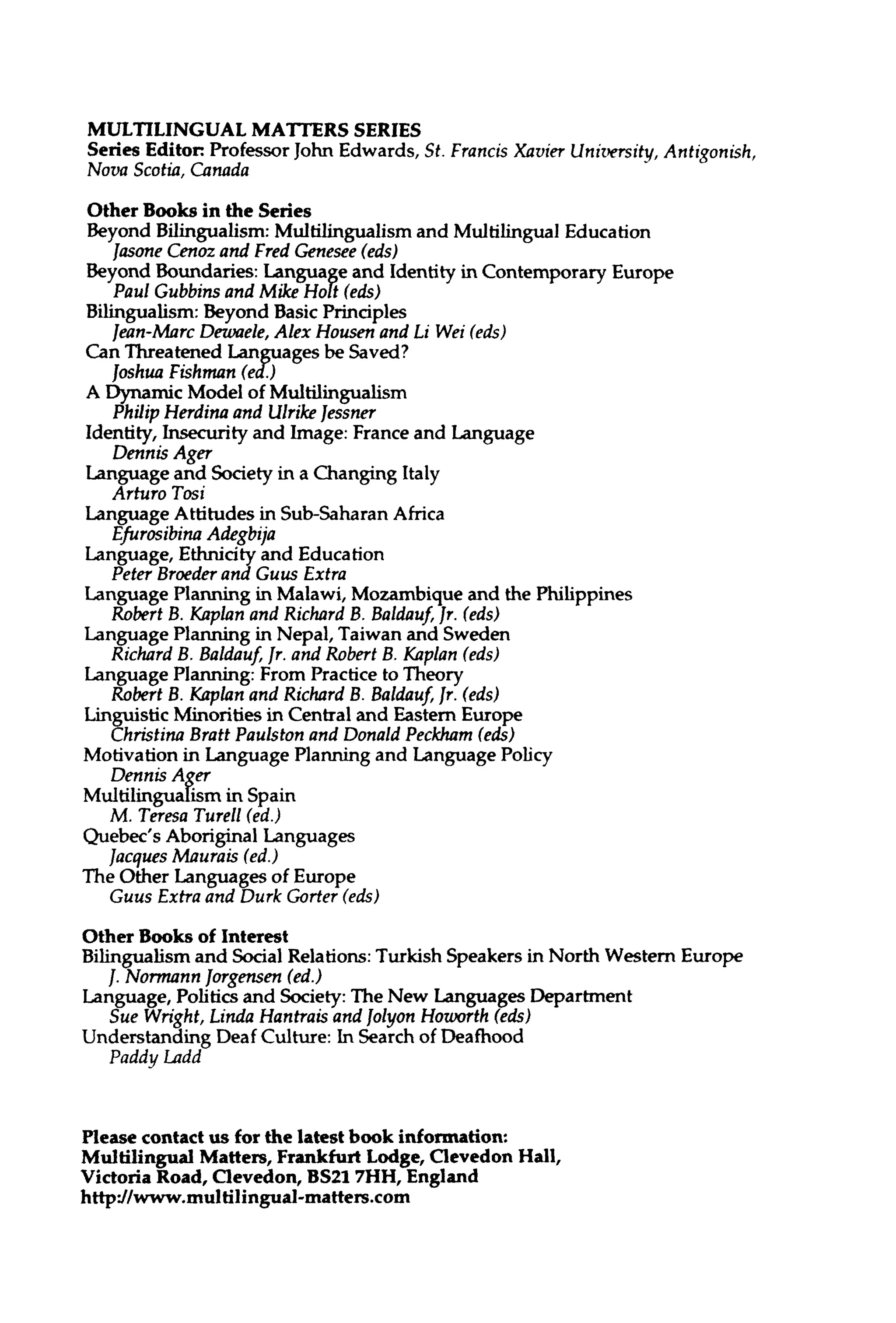 MULTILINGUAL MATTERS SERIES
Series Editor: Professor John Edwards, St. Francis Xavier University, Antigonish,
Nova Scotia, Canada
Other Books in the Series
Beyond Bilingualism: Multilingualism and Multilingual Education
Jasone Cenoz and Fred Genesee (eds)
Beyond Boundaries: Language and Identity in Contemporary Europe
Paul Gubbins and Mike Holt (eds)
Bilingualism: Beyond Basic Principles
Jean-Marc Dewaele, Alex Housen and Li Wei (eds)
Can Threatened Languages be Saved?
Joshua Fishman (ed.)
A Dynamic Model of Multilingualism
Philip Herdina and UlrikeJessner
Identity, Insecurity and Image: France and Language
Dennis Ager
Language and Society in a Changing Italy
Arturo Tosi
Language Attitudes in Sub-Saharan Africa
Efurosibina Adegbija
Language, Ethnicityand Education
Peter Broederand Guus Extra
Language Planning in Malawi, Mozambique and the Philippines
Robert B. Kaplan and Richard B. Baldauf, Jr. (eds)
Language Planning in Nepal, Taiwanand Sweden
Richard B. Baldauf, Jr. and Robert B. Kaplan (eds)
Language Planning: From Practice to Theory
Robert B. Kaplan and Richard B. Baldauf, Jr. (eds)
Linguistic Minorities in Central and Eastern Europe
Christina Bratt Paulston and Donald Peckham (eds)
Motivation in Language Planning and Language Policy
Dennis Ager
Multilingualism in Spain
M. Teresa Turell (ed.)
Quebec's Aboriginal Languages
Jacques Maurais (ed.)
The Other Languages of Europe
Guus Extra and Durk Gorier (eds)
Other Books of Interest
Bilingualism and Social Relations:Turkish Speakers in North Western Europe
/. Normann Jorgensen (ed.)
Language, Politics and Society: The New Languages Department
Sue Wright, Linda Hantrais and Jolyon Howorth (eds)
Understanding Deaf Culture: In Search of Deafhood
Paddy Ladd
Please contact us for the latest book information:
Multilingual Matters,Frankfurt Lodge, ClevedonHall,
Victoria Road,Clevedon, BS217HH,England
http://www.multilingual-inatters.com
 