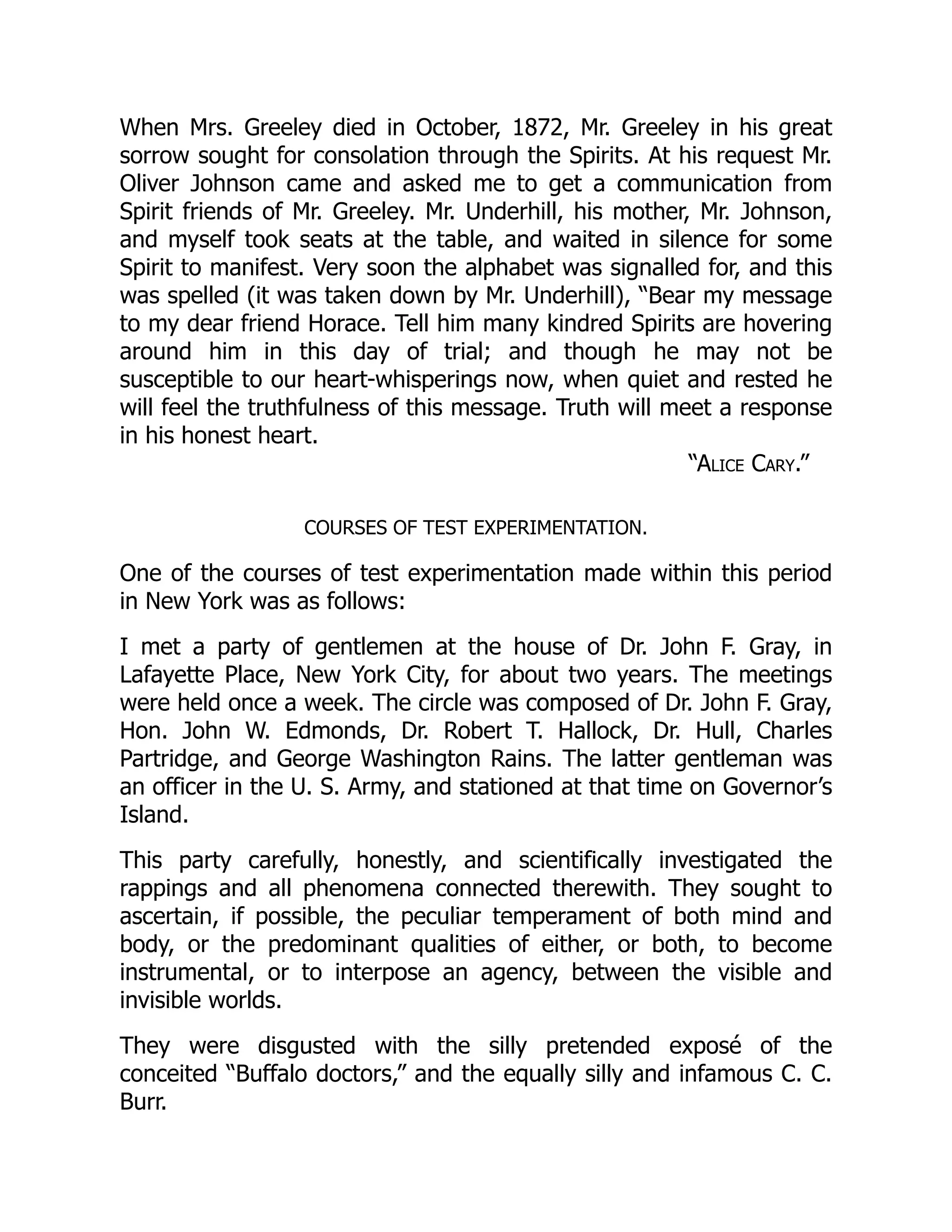 “Alice Cary.”
When Mrs. Greeley died in October, 1872, Mr. Greeley in his great
sorrow sought for consolation through the Spirits. At his request Mr.
Oliver Johnson came and asked me to get a communication from
Spirit friends of Mr. Greeley. Mr. Underhill, his mother, Mr. Johnson,
and myself took seats at the table, and waited in silence for some
Spirit to manifest. Very soon the alphabet was signalled for, and this
was spelled (it was taken down by Mr. Underhill), “Bear my message
to my dear friend Horace. Tell him many kindred Spirits are hovering
around him in this day of trial; and though he may not be
susceptible to our heart-whisperings now, when quiet and rested he
will feel the truthfulness of this message. Truth will meet a response
in his honest heart.
COURSES OF TEST EXPERIMENTATION.
One of the courses of test experimentation made within this period
in New York was as follows:
I met a party of gentlemen at the house of Dr. John F. Gray, in
Lafayette Place, New York City, for about two years. The meetings
were held once a week. The circle was composed of Dr. John F. Gray,
Hon. John W. Edmonds, Dr. Robert T. Hallock, Dr. Hull, Charles
Partridge, and George Washington Rains. The latter gentleman was
an officer in the U. S. Army, and stationed at that time on Governor’s
Island.
This party carefully, honestly, and scientifically investigated the
rappings and all phenomena connected therewith. They sought to
ascertain, if possible, the peculiar temperament of both mind and
body, or the predominant qualities of either, or both, to become
instrumental, or to interpose an agency, between the visible and
invisible worlds.
They were disgusted with the silly pretended exposé of the
conceited “Buffalo doctors,” and the equally silly and infamous C. C.
Burr.
 