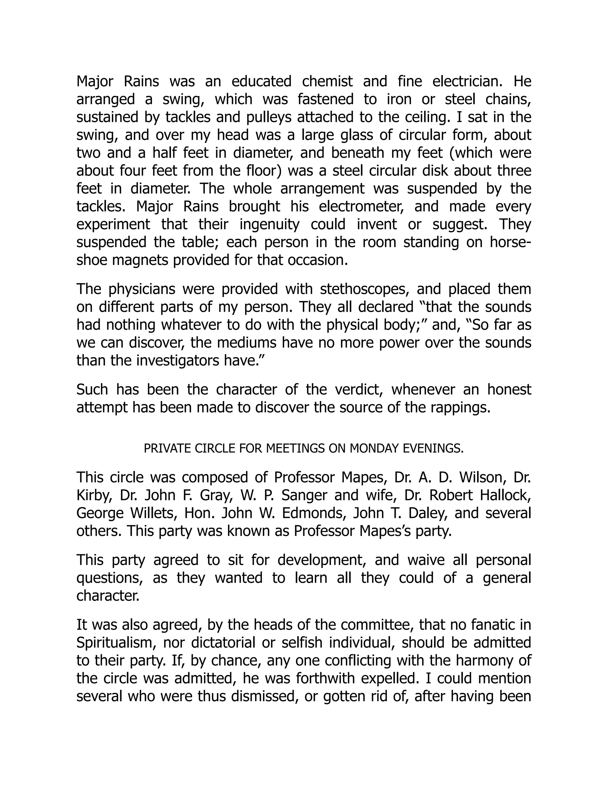 Major Rains was an educated chemist and fine electrician. He
arranged a swing, which was fastened to iron or steel chains,
sustained by tackles and pulleys attached to the ceiling. I sat in the
swing, and over my head was a large glass of circular form, about
two and a half feet in diameter, and beneath my feet (which were
about four feet from the floor) was a steel circular disk about three
feet in diameter. The whole arrangement was suspended by the
tackles. Major Rains brought his electrometer, and made every
experiment that their ingenuity could invent or suggest. They
suspended the table; each person in the room standing on horse-
shoe magnets provided for that occasion.
The physicians were provided with stethoscopes, and placed them
on different parts of my person. They all declared “that the sounds
had nothing whatever to do with the physical body;” and, “So far as
we can discover, the mediums have no more power over the sounds
than the investigators have.”
Such has been the character of the verdict, whenever an honest
attempt has been made to discover the source of the rappings.
PRIVATE CIRCLE FOR MEETINGS ON MONDAY EVENINGS.
This circle was composed of Professor Mapes, Dr. A. D. Wilson, Dr.
Kirby, Dr. John F. Gray, W. P. Sanger and wife, Dr. Robert Hallock,
George Willets, Hon. John W. Edmonds, John T. Daley, and several
others. This party was known as Professor Mapes’s party.
This party agreed to sit for development, and waive all personal
questions, as they wanted to learn all they could of a general
character.
It was also agreed, by the heads of the committee, that no fanatic in
Spiritualism, nor dictatorial or selfish individual, should be admitted
to their party. If, by chance, any one conflicting with the harmony of
the circle was admitted, he was forthwith expelled. I could mention
several who were thus dismissed, or gotten rid of, after having been
 