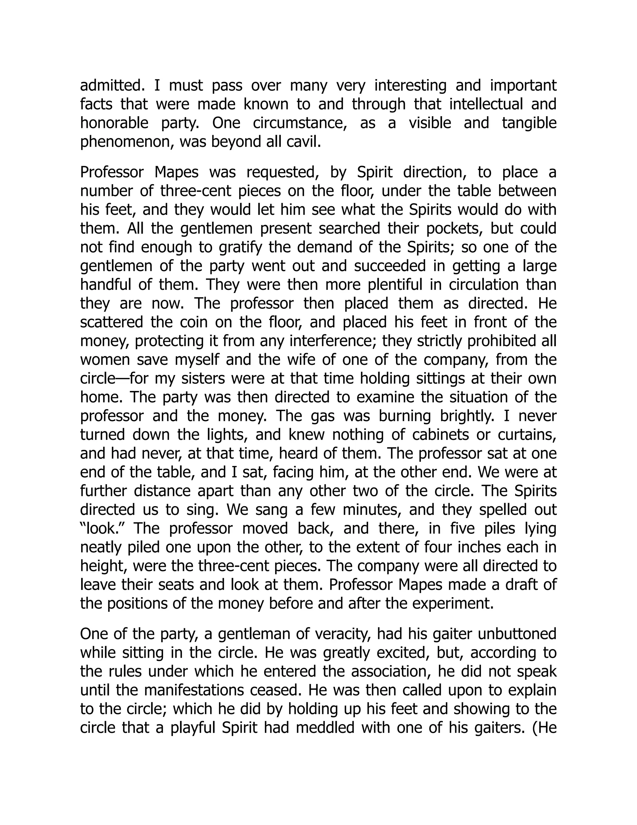admitted. I must pass over many very interesting and important
facts that were made known to and through that intellectual and
honorable party. One circumstance, as a visible and tangible
phenomenon, was beyond all cavil.
Professor Mapes was requested, by Spirit direction, to place a
number of three-cent pieces on the floor, under the table between
his feet, and they would let him see what the Spirits would do with
them. All the gentlemen present searched their pockets, but could
not find enough to gratify the demand of the Spirits; so one of the
gentlemen of the party went out and succeeded in getting a large
handful of them. They were then more plentiful in circulation than
they are now. The professor then placed them as directed. He
scattered the coin on the floor, and placed his feet in front of the
money, protecting it from any interference; they strictly prohibited all
women save myself and the wife of one of the company, from the
circle—for my sisters were at that time holding sittings at their own
home. The party was then directed to examine the situation of the
professor and the money. The gas was burning brightly. I never
turned down the lights, and knew nothing of cabinets or curtains,
and had never, at that time, heard of them. The professor sat at one
end of the table, and I sat, facing him, at the other end. We were at
further distance apart than any other two of the circle. The Spirits
directed us to sing. We sang a few minutes, and they spelled out
“look.” The professor moved back, and there, in five piles lying
neatly piled one upon the other, to the extent of four inches each in
height, were the three-cent pieces. The company were all directed to
leave their seats and look at them. Professor Mapes made a draft of
the positions of the money before and after the experiment.
One of the party, a gentleman of veracity, had his gaiter unbuttoned
while sitting in the circle. He was greatly excited, but, according to
the rules under which he entered the association, he did not speak
until the manifestations ceased. He was then called upon to explain
to the circle; which he did by holding up his feet and showing to the
circle that a playful Spirit had meddled with one of his gaiters. (He
 