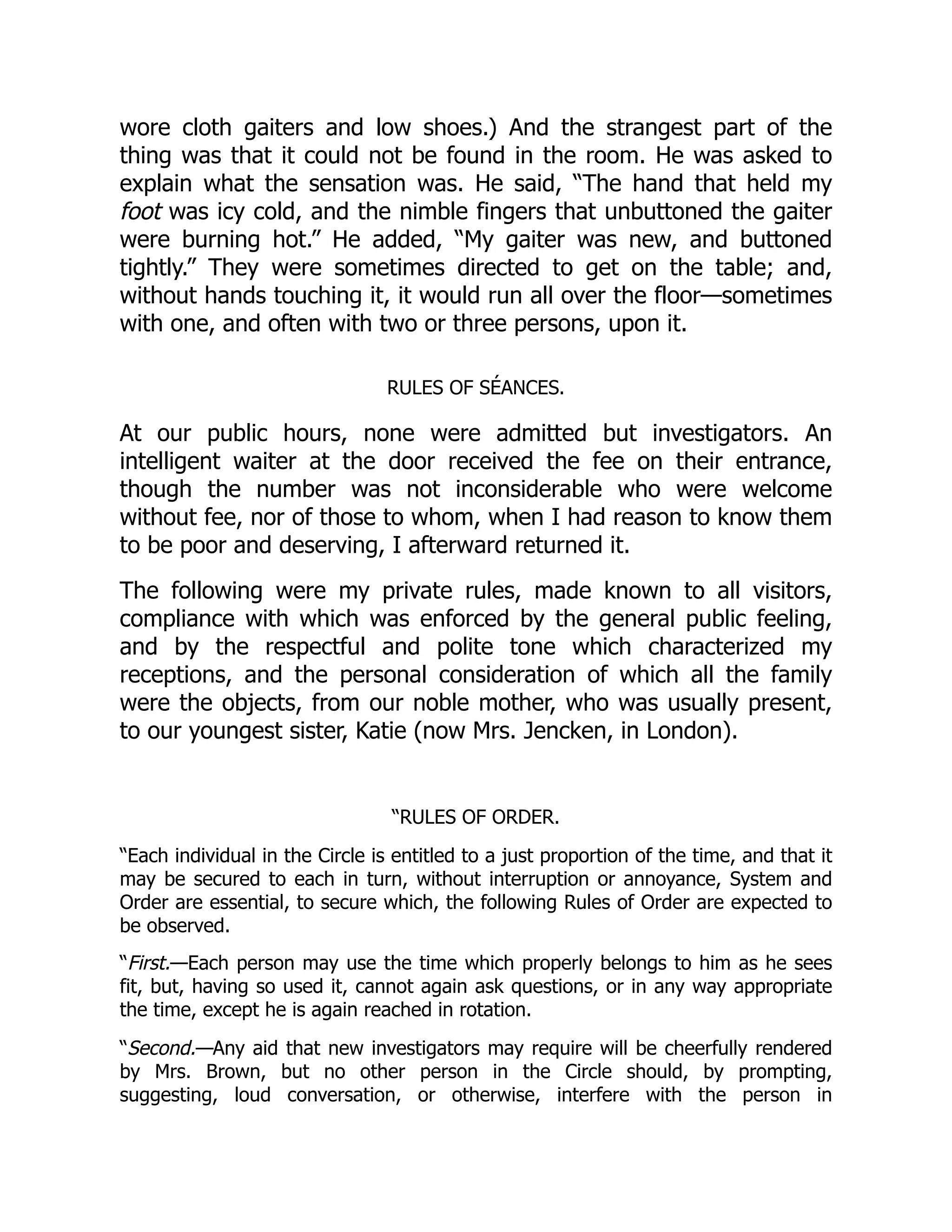 wore cloth gaiters and low shoes.) And the strangest part of the
thing was that it could not be found in the room. He was asked to
explain what the sensation was. He said, “The hand that held my
foot was icy cold, and the nimble fingers that unbuttoned the gaiter
were burning hot.” He added, “My gaiter was new, and buttoned
tightly.” They were sometimes directed to get on the table; and,
without hands touching it, it would run all over the floor—sometimes
with one, and often with two or three persons, upon it.
RULES OF SÉANCES.
At our public hours, none were admitted but investigators. An
intelligent waiter at the door received the fee on their entrance,
though the number was not inconsiderable who were welcome
without fee, nor of those to whom, when I had reason to know them
to be poor and deserving, I afterward returned it.
The following were my private rules, made known to all visitors,
compliance with which was enforced by the general public feeling,
and by the respectful and polite tone which characterized my
receptions, and the personal consideration of which all the family
were the objects, from our noble mother, who was usually present,
to our youngest sister, Katie (now Mrs. Jencken, in London).
“RULES OF ORDER.
“Each individual in the Circle is entitled to a just proportion of the time, and that it
may be secured to each in turn, without interruption or annoyance, System and
Order are essential, to secure which, the following Rules of Order are expected to
be observed.
“First.—Each person may use the time which properly belongs to him as he sees
fit, but, having so used it, cannot again ask questions, or in any way appropriate
the time, except he is again reached in rotation.
“Second.—Any aid that new investigators may require will be cheerfully rendered
by Mrs. Brown, but no other person in the Circle should, by prompting,
suggesting, loud conversation, or otherwise, interfere with the person in
 