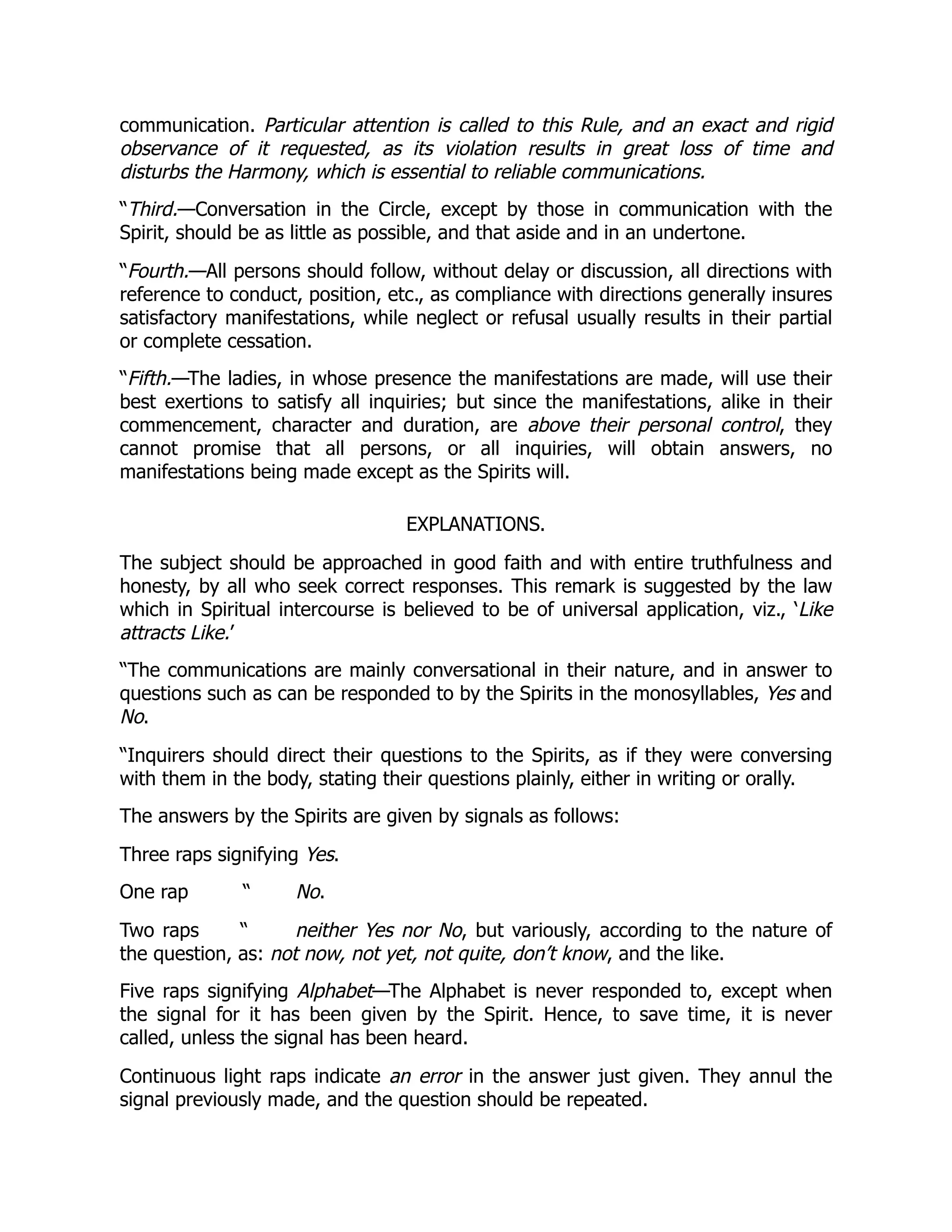 communication. Particular attention is called to this Rule, and an exact and rigid
observance of it requested, as its violation results in great loss of time and
disturbs the Harmony, which is essential to reliable communications.
“Third.—Conversation in the Circle, except by those in communication with the
Spirit, should be as little as possible, and that aside and in an undertone.
“Fourth.—All persons should follow, without delay or discussion, all directions with
reference to conduct, position, etc., as compliance with directions generally insures
satisfactory manifestations, while neglect or refusal usually results in their partial
or complete cessation.
“Fifth.—The ladies, in whose presence the manifestations are made, will use their
best exertions to satisfy all inquiries; but since the manifestations, alike in their
commencement, character and duration, are above their personal control, they
cannot promise that all persons, or all inquiries, will obtain answers, no
manifestations being made except as the Spirits will.
EXPLANATIONS.
The subject should be approached in good faith and with entire truthfulness and
honesty, by all who seek correct responses. This remark is suggested by the law
which in Spiritual intercourse is believed to be of universal application, viz., ‘Like
attracts Like.’
“The communications are mainly conversational in their nature, and in answer to
questions such as can be responded to by the Spirits in the monosyllables, Yes and
No.
“Inquirers should direct their questions to the Spirits, as if they were conversing
with them in the body, stating their questions plainly, either in writing or orally.
The answers by the Spirits are given by signals as follows:
Three raps signifying Yes.
One rap “ No.
Two raps “ neither Yes nor No, but variously, according to the nature of
the question, as: not now, not yet, not quite, don’t know, and the like.
Five raps signifying Alphabet—The Alphabet is never responded to, except when
the signal for it has been given by the Spirit. Hence, to save time, it is never
called, unless the signal has been heard.
Continuous light raps indicate an error in the answer just given. They annul the
signal previously made, and the question should be repeated.
 