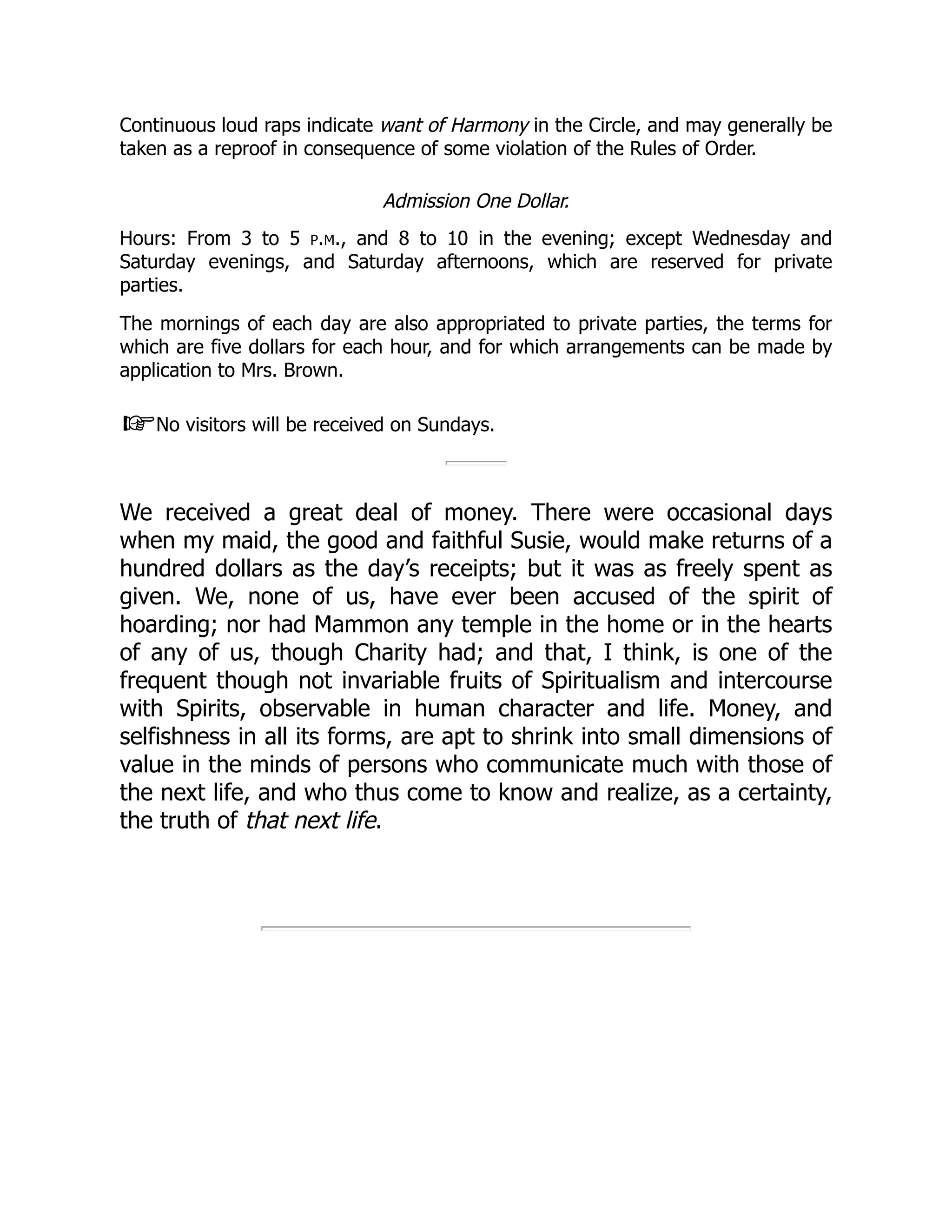 Continuous loud raps indicate want of Harmony in the Circle, and may generally be
taken as a reproof in consequence of some violation of the Rules of Order.
Admission One Dollar.
Hours: From 3 to 5 p.m., and 8 to 10 in the evening; except Wednesday and
Saturday evenings, and Saturday afternoons, which are reserved for private
parties.
The mornings of each day are also appropriated to private parties, the terms for
which are five dollars for each hour, and for which arrangements can be made by
application to Mrs. Brown.
☞No visitors will be received on Sundays.
We received a great deal of money. There were occasional days
when my maid, the good and faithful Susie, would make returns of a
hundred dollars as the day’s receipts; but it was as freely spent as
given. We, none of us, have ever been accused of the spirit of
hoarding; nor had Mammon any temple in the home or in the hearts
of any of us, though Charity had; and that, I think, is one of the
frequent though not invariable fruits of Spiritualism and intercourse
with Spirits, observable in human character and life. Money, and
selfishness in all its forms, are apt to shrink into small dimensions of
value in the minds of persons who communicate much with those of
the next life, and who thus come to know and realize, as a certainty,
the truth of that next life.
 