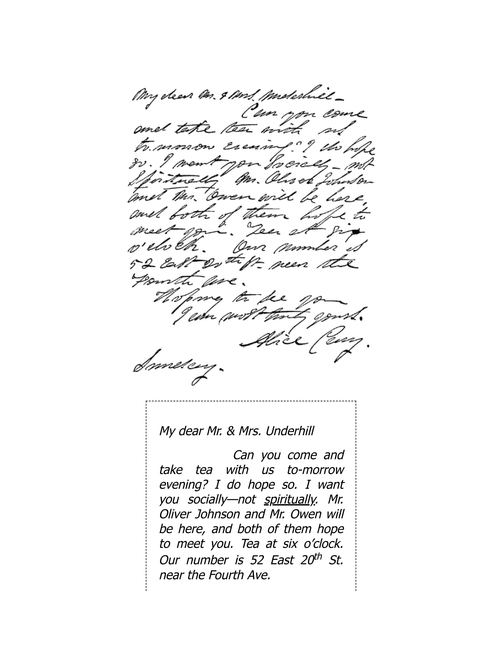 My dear Mr. & Mrs. Underhill
Can you come and
take tea with us to-morrow
evening? I do hope so. I want
you socially—not spiritually. Mr.
Oliver Johnson and Mr. Owen will
be here, and both of them hope
to meet you. Tea at six o’clock.
Our number is 52 East 20th St.
near the Fourth Ave.
 