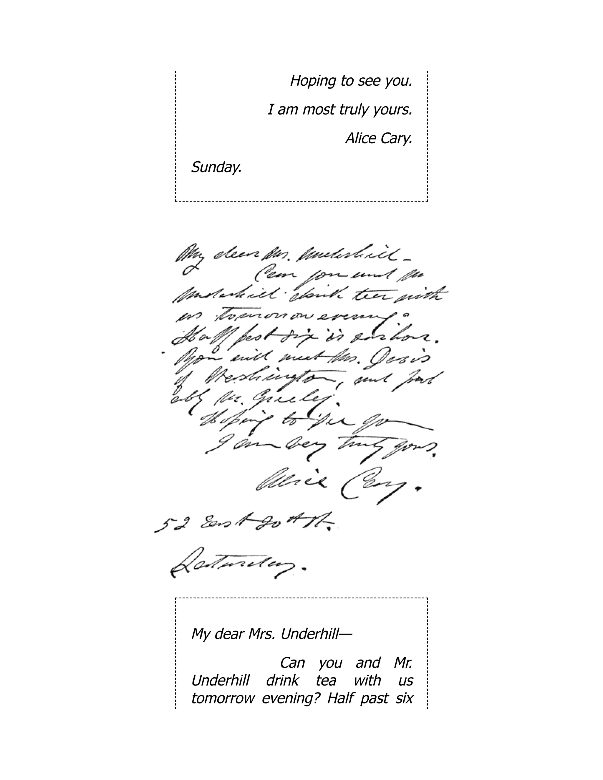 Hoping to see you.
I am most truly yours.
Alice Cary.
Sunday.
My dear Mrs. Underhill—
Can you and Mr.
Underhill drink tea with us
tomorrow evening? Half past six
 