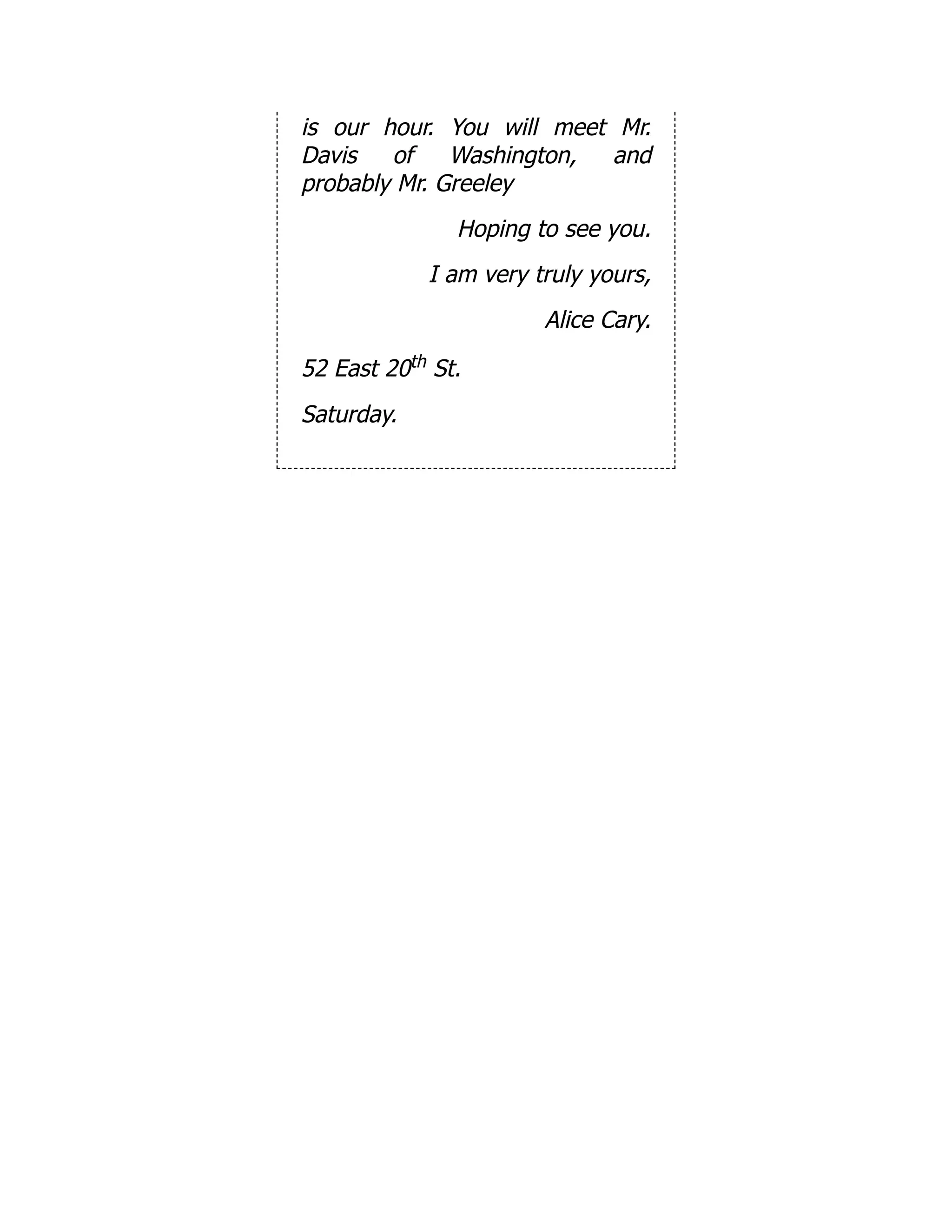 is our hour. You will meet Mr.
Davis of Washington, and
probably Mr. Greeley
Hoping to see you.
I am very truly yours,
Alice Cary.
52 East 20th St.
Saturday.
 