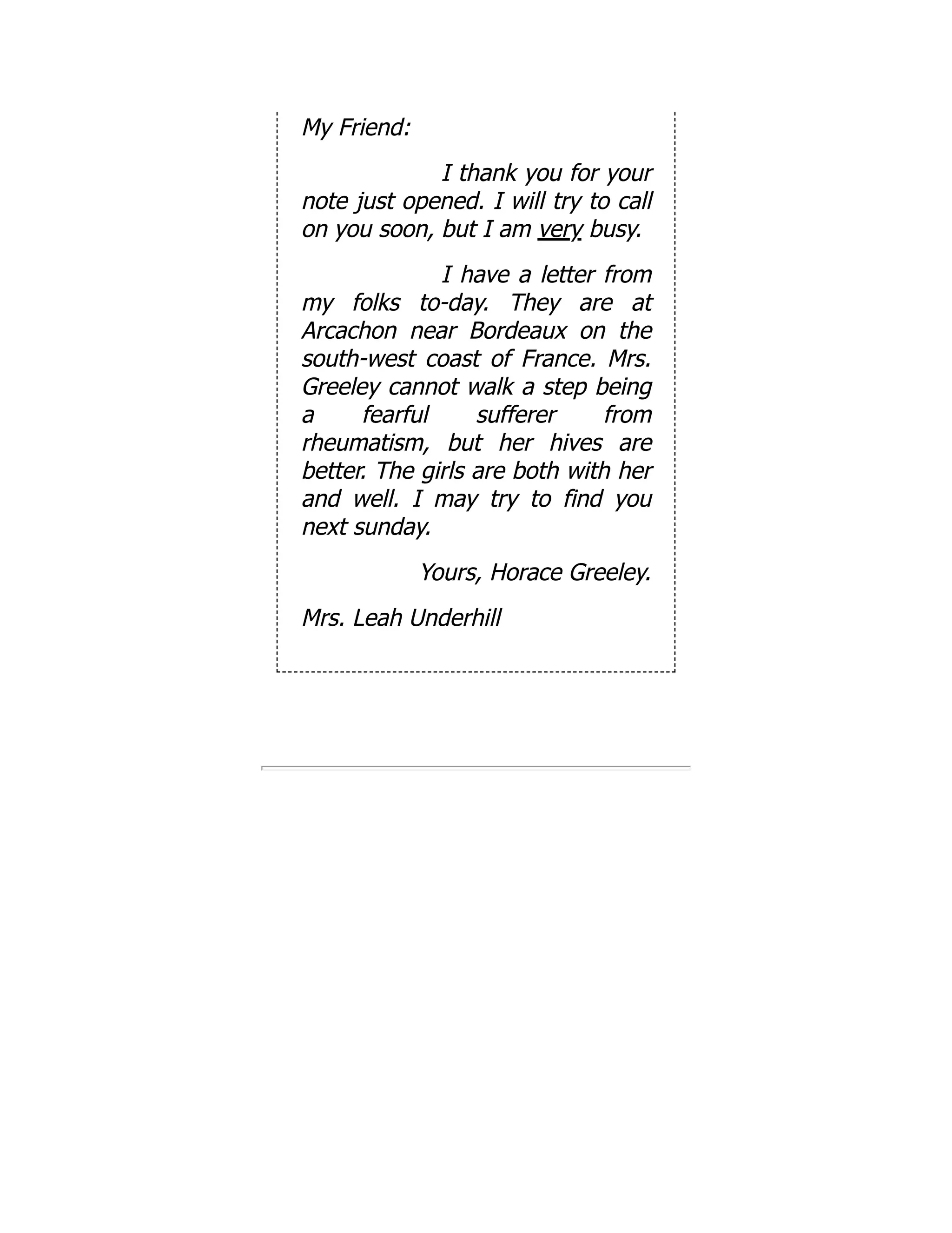 My Friend:
I thank you for your
note just opened. I will try to call
on you soon, but I am very busy.
I have a letter from
my folks to-day. They are at
Arcachon near Bordeaux on the
south-west coast of France. Mrs.
Greeley cannot walk a step being
a fearful sufferer from
rheumatism, but her hives are
better. The girls are both with her
and well. I may try to find you
next sunday.
Yours, Horace Greeley.
Mrs. Leah Underhill
 