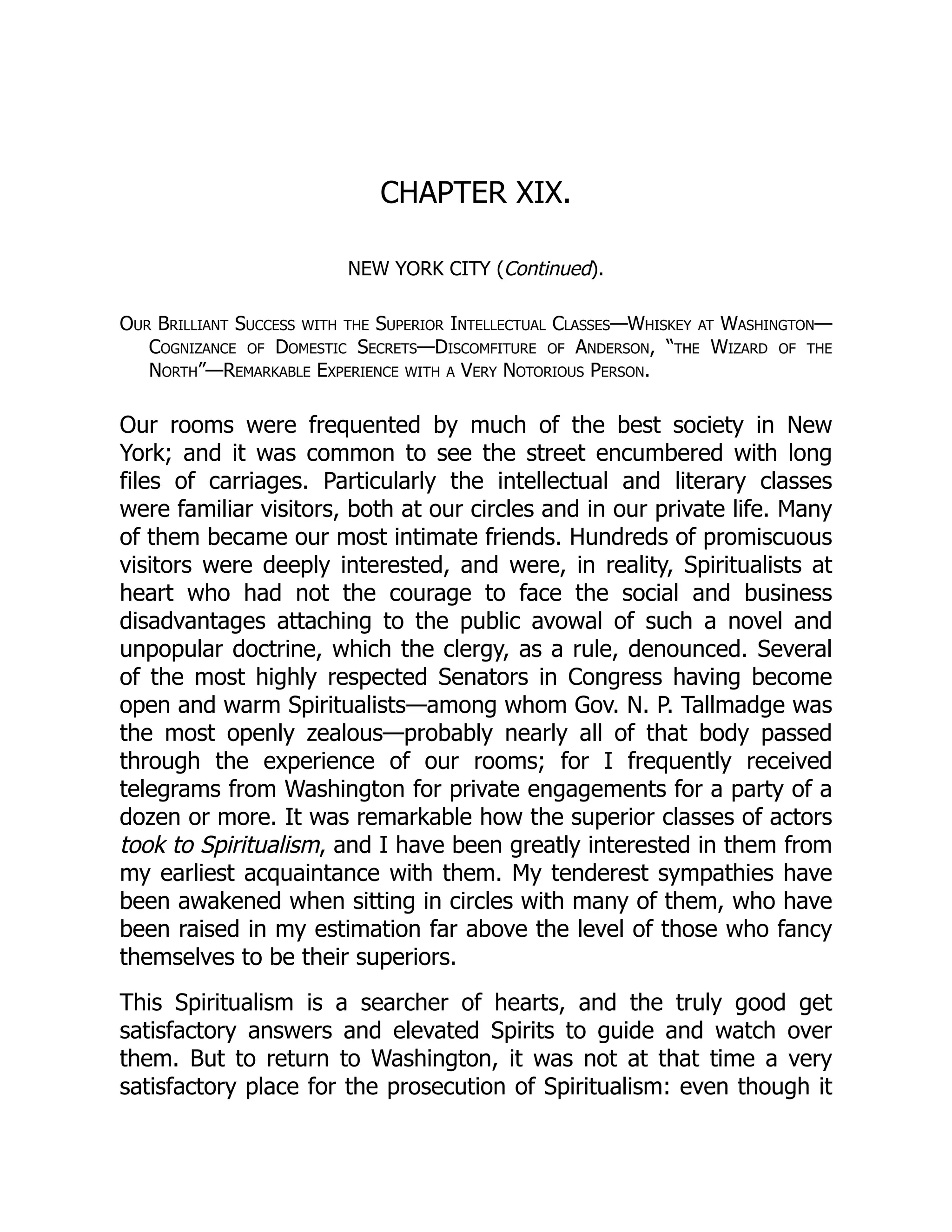 CHAPTER XIX.
NEW YORK CITY (Continued).
Our Brilliant Success with the Superior Intellectual Classes—Whiskey at Washington—
Cognizance of Domestic Secrets—Discomfiture of Anderson, “the Wizard of the
North”—Remarkable Experience with a Very Notorious Person.
Our rooms were frequented by much of the best society in New
York; and it was common to see the street encumbered with long
files of carriages. Particularly the intellectual and literary classes
were familiar visitors, both at our circles and in our private life. Many
of them became our most intimate friends. Hundreds of promiscuous
visitors were deeply interested, and were, in reality, Spiritualists at
heart who had not the courage to face the social and business
disadvantages attaching to the public avowal of such a novel and
unpopular doctrine, which the clergy, as a rule, denounced. Several
of the most highly respected Senators in Congress having become
open and warm Spiritualists—among whom Gov. N. P. Tallmadge was
the most openly zealous—probably nearly all of that body passed
through the experience of our rooms; for I frequently received
telegrams from Washington for private engagements for a party of a
dozen or more. It was remarkable how the superior classes of actors
took to Spiritualism, and I have been greatly interested in them from
my earliest acquaintance with them. My tenderest sympathies have
been awakened when sitting in circles with many of them, who have
been raised in my estimation far above the level of those who fancy
themselves to be their superiors.
This Spiritualism is a searcher of hearts, and the truly good get
satisfactory answers and elevated Spirits to guide and watch over
them. But to return to Washington, it was not at that time a very
satisfactory place for the prosecution of Spiritualism: even though it
 
