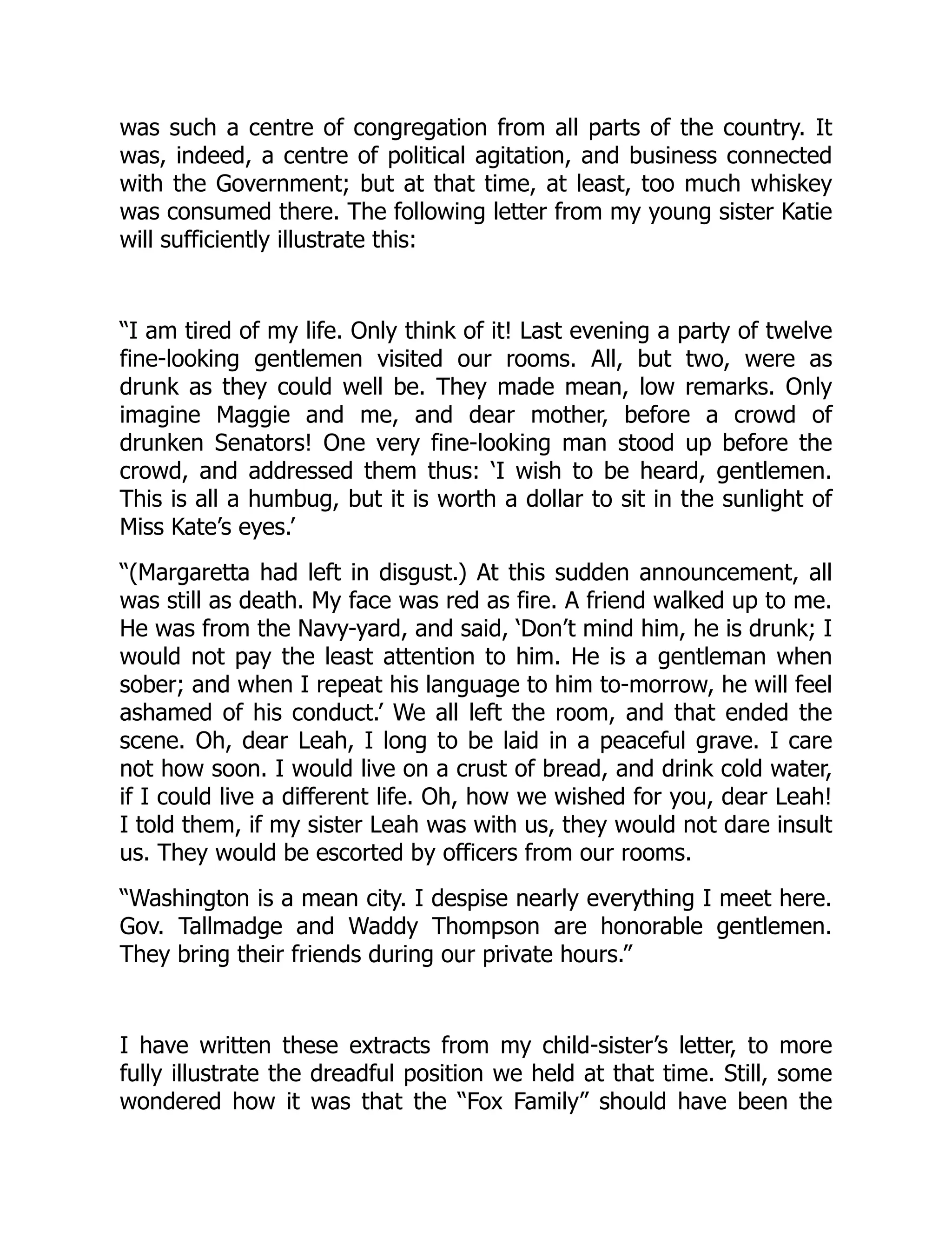 was such a centre of congregation from all parts of the country. It
was, indeed, a centre of political agitation, and business connected
with the Government; but at that time, at least, too much whiskey
was consumed there. The following letter from my young sister Katie
will sufficiently illustrate this:
“I am tired of my life. Only think of it! Last evening a party of twelve
fine-looking gentlemen visited our rooms. All, but two, were as
drunk as they could well be. They made mean, low remarks. Only
imagine Maggie and me, and dear mother, before a crowd of
drunken Senators! One very fine-looking man stood up before the
crowd, and addressed them thus: ‘I wish to be heard, gentlemen.
This is all a humbug, but it is worth a dollar to sit in the sunlight of
Miss Kate’s eyes.’
“(Margaretta had left in disgust.) At this sudden announcement, all
was still as death. My face was red as fire. A friend walked up to me.
He was from the Navy-yard, and said, ‘Don’t mind him, he is drunk; I
would not pay the least attention to him. He is a gentleman when
sober; and when I repeat his language to him to-morrow, he will feel
ashamed of his conduct.’ We all left the room, and that ended the
scene. Oh, dear Leah, I long to be laid in a peaceful grave. I care
not how soon. I would live on a crust of bread, and drink cold water,
if I could live a different life. Oh, how we wished for you, dear Leah!
I told them, if my sister Leah was with us, they would not dare insult
us. They would be escorted by officers from our rooms.
“Washington is a mean city. I despise nearly everything I meet here.
Gov. Tallmadge and Waddy Thompson are honorable gentlemen.
They bring their friends during our private hours.”
I have written these extracts from my child-sister’s letter, to more
fully illustrate the dreadful position we held at that time. Still, some
wondered how it was that the “Fox Family” should have been the
 