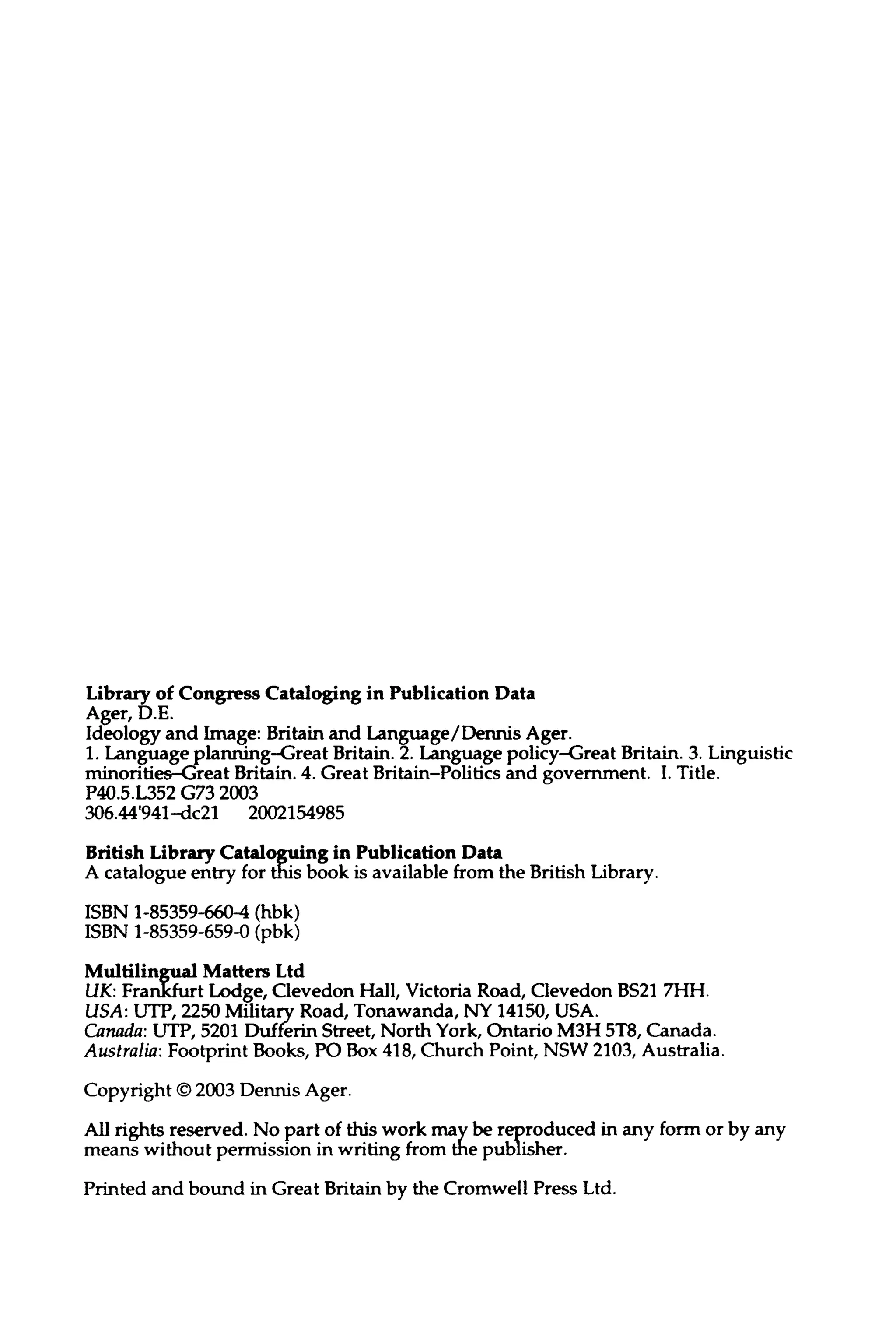 Library of Congress Cataloging in PublicationData
Ager,D.E.
Ideology and Image: Britain and Language/Dennis Ager.
1. Language planning-Great Britain.2. Language policy-Great Britain. 3.Linguistic
minorities-Great Britain. 4. Great Britain-Politics and government I. Title.
P40.5.L352 G732003
306.44'941-dc21 2002154985
British Library Cataloguing in PublicationData
A catalogue entry for this book is availablefrom the British Library.
ISBN 1-85359-660-4 (hbk)
ISBN 1-85359-659-0 (pbk)
Multilingual MattersLtd
UK: Frankfurt Lodge, Clevedon Hall, Victoria Road, Clevedon BS217HH.
USA: UTP, 2250 Military Road, Tonawanda, NY 14150,USA.
Canada: UTP, 5201 Dufferin Street, North York, Ontario M3H 5T8, Canada.
Australia: Footprint Books, PO Box418, Church Point, NSW 2103, Australia.
Copyright © 2003Dennis Ager.
All rights reserved. No part of this work may be reproduced in any form or by any
means withoutpermission in writing from the publisher.
Printed and bound in Great Britain by the Cromwell Press Ltd.
 
