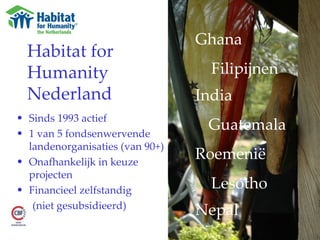 Habitat for Humanity Nederland Sinds 1993 actief 1 van 5 fondsenwervende landenorganisaties (van 90+) Onafhankelijk in keuze projecten Financieel zelfstandig  (niet gesubsidieerd) Ghana Filipijnen India  Guatemala  Roemenië  Lesotho Nepal 