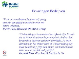 Ervaringen Bedrijven “ Voor onze medemens bouwen wij graag mee aan een stevig fundament voor een betere toekomst.”  Pieter Pelt, directeur De Stiho Groep “ Ontmoetingen kunnen heel verrijkend zijn. Vooral als ze buiten de gebaande paden plaatsvinden. Een bouwreis is daarvan een mooi voorbeeld. Al onze cliënten zijn het erover eens: er is maar weinig dat meer voldoening geeft dan samen een huis bouwen voor iemand die dat nodig heeft.” Gerbert Mos, directeur Schretlen & Co 