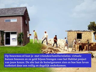 www.Bouwmee.nl Op bouwmee.nl kun je -met vrienden/familie/relaties- virtuele huizen bouwen en zo geld bijeen brengen voor het Habitat project van jouw keuze. De site laat de huiseigenaren zien en hoe hun leven verbetert door een veilig en degelijk onderkomen. 