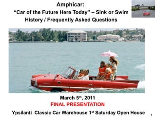 Amphicar:
“Car of the Future Here Today” – Sink or Swim
    History / Frequently Asked Questions




                  March 5th, 2011
               FINAL PRESENTATION
Ypsilanti Classic Car Warehouse 1st Saturday Open House   1
 