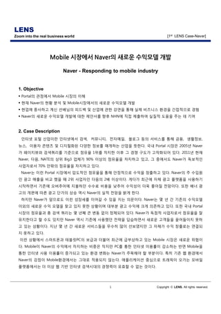 LENS
Zoom into the real business world                                    [1st LENS Case-Naver]




                   Mobile 시장에서 Naver의 새로운 수익모델 개발

                          Naver - Responding to mobile industry


  1. Objective
  § Portal의 관점에서 Mobile 시장의 이해
  § 현재 Naver의 현황 분석 및 Mobile시장에서의 새로운 수익모델 개발
  § 현업에 종사하고 계신 선배님의 피드백 및 산업에 관한 강연을 통해 실제 비즈니스 환경을 간접적으로 경험
  § Naver의 새로운 수익모델 개발에 대한 제안서를 향후 NHN에 직접 제출하여 실질적 도움을 주는 데 기여



  2. Case Description
   인터넷 포털 산업이란 인터넷에서 검색, 커뮤니티, 전자메일, 블로그 등의 서비스를 통해 금융, 생활정보,
  뉴스, 이용자 콘텐츠 및 디지털화된 다양한 정보를 매개하는 산업을 뜻한다. 국내 Portal 시장은 2005년 Naver
  가 페이지뷰와 검색쿼리를 기준으로 점유율 1위를 차지한 이후 그 경쟁 구도가 고착화되어 있다. 2011년 현재
  Naver, 다음, NATE의 상위 Big3 업체가 90% 이상의 점유율을 차지하고 있고, 그 중에서도 Naver가 독보적인
  사업자로서 70% 안팎의 점유율을 차지하고 있다.
   Naver는 이런 Portal 시장에서 압도적인 점유율을 통해 안정적으로 수익을 창출하고 있다. Naver의 주 수입원
  인 광고 매출을 비교 했을 때 2위 사업자인 다음의 2배 이상이다. 게다가 최근에 자체 광고 플랫폼을 사용하기
  시작하면서 기존에 오버추어에 지불하던 수수료 비용을 낮추어 수익성이 더욱 좋아질 전망이다. 또한 배너 광
  고의 개편에 따른 광고 단가의 상승 역시 Naver의 실적 전망을 밝게 한다.
   하지만 Naver가 앞으로도 이런 성장세를 이어갈 수 있을 지는 의문이다. Naver는 몇 년 간 기존의 수익모델
  이외의 새로운 수익 모델을 찾고 있지 못한 상황이며 대부분 광고 수익에 크게 의존하고 있다. 또한 국내 Portal
  시장의 점유율과 총 검색 쿼리는 몇 년째 큰 변동 없이 정체되어 있다. Naver가 독점적 사업자로서 점유율을 잘
  유지한다고 할 수도 있지만 Naver 역시 기존에 사용했던 전략을 답습하면서 새로운 고객들을 끌어들이지 못하
  고 있는 상황이다. 지난 몇 년 간 새로운 서비스들을 무수히 많이 선보였지만 그 자체가 수익 창출로는 연결되
  지 못하고 있다.
   이런 상황에서 스마트폰과 테블릿PC의 보급과 더불어 최근에 급부상하고 있는 Mobile 시장은 새로운 위협이
  다. Mobile이 Naver의 수익에서 차지하는 비중은 작지만 PC를 통한 인터넷 이용률이 감소하는 반면 Mobile을
  통한 인터넷 사용 이용률이 증가되고 있는 환경 변화는 Naver가 주목해야 할 부분이다. 특히 기존 웹 환경에서
  Naver의 강점이 Mobile환경에서는 그대로 적용되지 않는다. 애플리케이션 중심으로 트래픽이 오가는 모바일
  플랫폼에서는 더 이상 웹 기반 인터넷 검색시대의 경쟁력이 유효할 수 없는 것이다.




                                            1                 Copyright © LENS. All rights reserved.
 