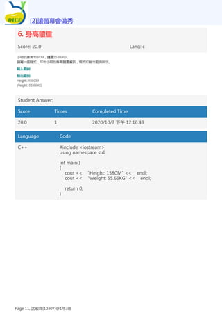 6. 身高體重
Score: 20.0 Lang: c
Student Answer:
Score Times Completed Time
20.0 1 2020/10/7 下午 12:16:43
Language Code
C++ #include <iostream>
using namespace std;
int main()
{
cout << "Height: 158CM" << endl;
cout << "Weight: 55.66KG" << endl;
return 0;
}
[2]讓螢幕會做秀
Page 11, 沈宏霖(10307)@1年3班
 