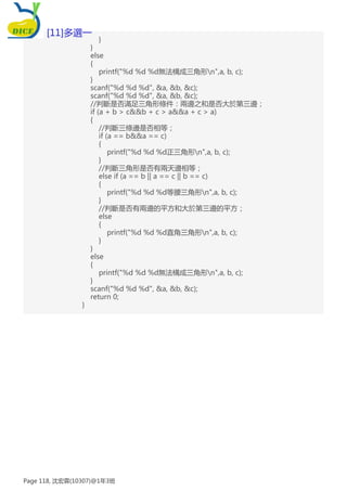 }
}
else
{
printf("%d %d %d無法構成三角形n",a, b, c);
}
scanf("%d %d %d", &a, &b, &c);
scanf("%d %d %d", &a, &b, &c);
//判斷是否滿足三角形條件：兩邊之和是否大於第三邊；
if (a + b > c&&b + c > a&&a + c > a)
{
//判斷三條邊是否相等；
if (a == b&&a == c)
{
printf("%d %d %d正三角形n",a, b, c);
}
//判斷三角形是否有兩天邊相等；
else if (a == b || a == c || b == c)
{
printf("%d %d %d等腰三角形n",a, b, c);
}
//判斷是否有兩邊的平方和大於第三邊的平方；
else
{
printf("%d %d %d直角三角形n",a, b, c);
}
}
else
{
printf("%d %d %d無法構成三角形n",a, b, c);
}
scanf("%d %d %d", &a, &b, &c);
return 0;
}
[11]多選一
Page 118, 沈宏霖(10307)@1年3班
 
