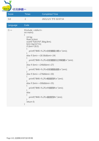 Student Answer:
Score Times Completed Time
5.0 2 2021/1/5 下午 02:07:54
Language Code
C++ #include <stdio.h>
int main()
{
int kg;
float m,bmi;
scanf("%dn%f",&kg,&m);
bmi=kg/(m*m);
if (bmi<18.5)
{
printf("BMI=%.2fn你的體重太輕n",bmi);
}
else if (bmi>=18.5&&bmi<24)
{
printf("BMI=%.2fn你的體重在正常範圍n",bmi);
}
else if (bmi>=24&&bmi<27)
{
printf("BMI=%.2fn你的體重過重n",bmi);
}
else if (bmi>=27&&bmi<30)
{
printf("BMI=%.2fn輕度肥胖n",bmi);
}
else if (bmi>=30&&bmi<35)
{
printf("BMI=%.2fn中度肥胖n",bmi);
}
else
{
printf("BMI=%.2fn重度肥胖n",bmi);
}
return 0;
}
[11]多選一
Page 122, 沈宏霖(10307)@1年3班
 