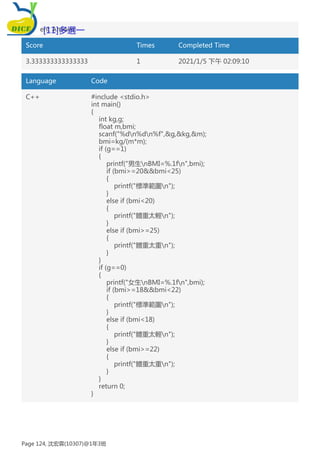 Student Answer:
Score Times Completed Time
3.333333333333333 1 2021/1/5 下午 02:09:10
Language Code
C++ #include <stdio.h>
int main()
{
int kg,g;
float m,bmi;
scanf("%dn%dn%f",&g,&kg,&m);
bmi=kg/(m*m);
if (g==1)
{
printf("男生nBMI=%.1fn",bmi);
if (bmi>=20&&bmi<25)
{
printf("標準範圍n");
}
else if (bmi<20)
{
printf("體重太輕n");
}
else if (bmi>=25)
{
printf("體重太重n");
}
}
if (g==0)
{
printf("女生nBMI=%.1fn",bmi);
if (bmi>=18&&bmi<22)
{
printf("標準範圍n");
}
else if (bmi<18)
{
printf("體重太輕n");
}
else if (bmi>=22)
{
printf("體重太重n");
}
}
return 0;
}
[11]多選一
Page 124, 沈宏霖(10307)@1年3班
 