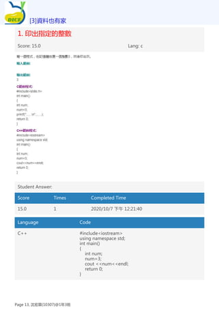 1. 印出指定的整數
Score: 15.0 Lang: c
Student Answer:
Score Times Completed Time
15.0 1 2020/10/7 下午 12:21:40
Language Code
C++ #include<iostream>
using namespace std;
int main()
{
int num;
num=3;
cout <<num<<endl;
return 0;
}
[3]資料也有家
Page 13, 沈宏霖(10307)@1年3班
 