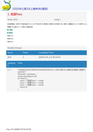 1. 我要Pass
Score: 20.0 Lang: c
Student Answer:
Score Times Completed Time
20.0 1 2020/12/9 上午 06:53:24
Languag
e
Code
C++ /*bd681fa1fdc340f1927dc8ba052667e6_1.109上第1次上機考(B)(複習)-我要Pa
ss(20.0)*/
#include <iostream>
using namespace std;
int main() {
cout<<"我要Pass!"<<endl;
cout<<"我要Pass!"<<endl;
cout<<"我要Pass!"<<endl;
return 0;
}
[33]109上第1次上機考(B)(複習)
Page 138, 沈宏霖(10307)@1年3班
 