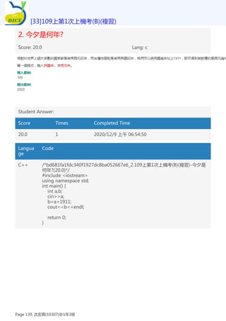 2. 今夕是何年?
Score: 20.0 Lang: c
Student Answer:
Score Times Completed Time
20.0 1 2020/12/9 上午 06:54:50
Langua
ge
Code
C++ /*bd681fa1fdc340f1927dc8ba052667e6_2.109上第1次上機考(B)(複習)-今夕是
何年?(20.0)*/
#include <iostream>
using namespace std;
int main() {
int a,b;
cin>>a;
b=a+1911;
cout<<b<<endl;
return 0;
}
[33]109上第1次上機考(B)(複習)
Page 139, 沈宏霖(10307)@1年3班
 
