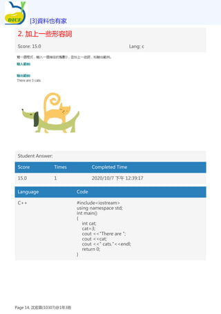 2. 加上一些形容詞
Score: 15.0 Lang: c
Student Answer:
Score Times Completed Time
15.0 1 2020/10/7 下午 12:39:17
Language Code
C++ #include<iostream>
using namespace std;
int main()
{
int cat;
cat=3;
cout <<"There are ";
cout <<cat;
cout <<" cats."<<endl;
return 0;
}
[3]資料也有家
Page 14, 沈宏霖(10307)@1年3班
 