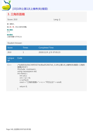 3. 三角形面積
Score: 20.0 Lang: {}
Student Answer:
Score Times Completed Time
20.0 1 2020/12/9 上午 07:05:23
Langua
ge
Code
C++ /*bd681fa1fdc340f1927dc8ba052667e6_3.109上第1次上機考(B)(複習)-三角形
面積(20.0)*/
#include <iostream>
using namespace std;
int main() {
int a,b,c;
cin>>a>>b;
c=(a*b)/2;
cout<<"三角形面積="<<c<<"平方公分"<<endl;
return 0;
}
[33]109上第1次上機考(B)(複習)
Page 140, 沈宏霖(10307)@1年3班
 