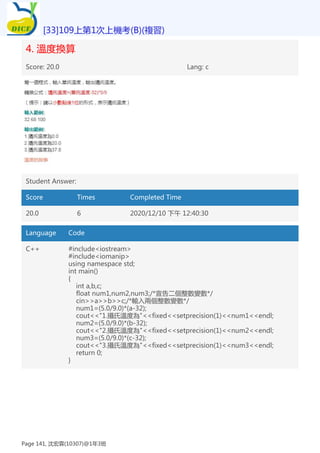 4. 溫度換算
Score: 20.0 Lang: c
Student Answer:
Score Times Completed Time
20.0 6 2020/12/10 下午 12:40:30
Language Code
C++ #include<iostream>
#include<iomanip>
using namespace std;
int main()
{
int a,b,c;
float num1,num2,num3;/*宣告二個整數變數*/
cin>>a>>b>>c;/*輸入兩個整數變數*/
num1=(5.0/9.0)*(a-32);
cout<<"1.攝氏溫度為"<<fixed<<setprecision(1)<<num1<<endl;
num2=(5.0/9.0)*(b-32);
cout<<"2.攝氏溫度為"<<fixed<<setprecision(1)<<num2<<endl;
num3=(5.0/9.0)*(c-32);
cout<<"3.攝氏溫度為"<<fixed<<setprecision(1)<<num3<<endl;
return 0;
}
[33]109上第1次上機考(B)(複習)
Page 141, 沈宏霖(10307)@1年3班
 