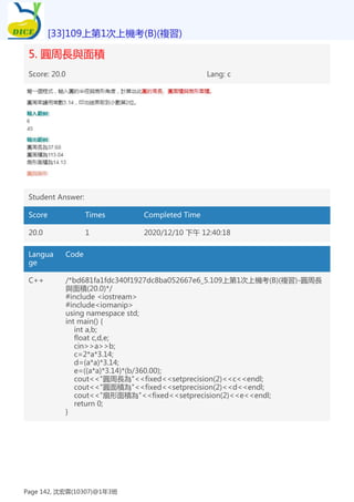 5. 圓周長與面積
Score: 20.0 Lang: c
Student Answer:
Score Times Completed Time
20.0 1 2020/12/10 下午 12:40:18
Langua
ge
Code
C++ /*bd681fa1fdc340f1927dc8ba052667e6_5.109上第1次上機考(B)(複習)-圓周長
與面積(20.0)*/
#include <iostream>
#include<iomanip>
using namespace std;
int main() {
int a,b;
float c,d,e;
cin>>a>>b;
c=2*a*3.14;
d=(a*a)*3.14;
e=((a*a)*3.14)*(b/360.00);
cout<<"圓周長為"<<fixed<<setprecision(2)<<c<<endl;
cout<<"圓面積為"<<fixed<<setprecision(2)<<d<<endl;
cout<<"扇形面積為"<<fixed<<setprecision(2)<<e<<endl;
return 0;
}
[33]109上第1次上機考(B)(複習)
Page 142, 沈宏霖(10307)@1年3班
 
