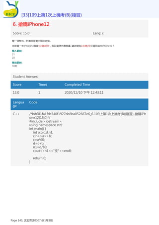 6. 搶購iPhone12
Score: 15.0 Lang: c
Student Answer:
Score Times Completed Time
15.0 1 2020/12/10 下午 12:43:11
Langua
ge
Code
C++ /*bd681fa1fdc340f1927dc8ba052667e6_6.109上第1次上機考(B)(複習)-搶購iPh
one12(15.0)*/
#include <iostream>
using namespace std;
int main() {
int a,b,c,d,n1;
cin>>a>>b;
c=a*60;
d=c+b;
n1=d/80;
cout<<n1<<"支"<<endl;
return 0;
}
[33]109上第1次上機考(B)(複習)
Page 143, 沈宏霖(10307)@1年3班
 