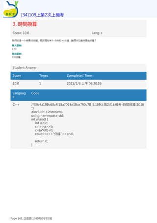 3. 時間換算
Score: 10.0 Lang: c
Student Answer:
Score Times Completed Time
10.0 1 2021/1/6 上午 06:30:55
Languag
e
Code
C++ /*50c4a199c60c4f15a7098e19ce790c78_3.109上第2次上機考-時間換算(10.0)
*/
#include <iostream>
using namespace std;
int main() {
int a,b,c;
cin>>a>>b;
c=(a*60)+b;
cout<<c<<"分鐘"<<endl;
return 0;
}
[34]109上第2次上機考
Page 147, 沈宏霖(10307)@1年3班
 