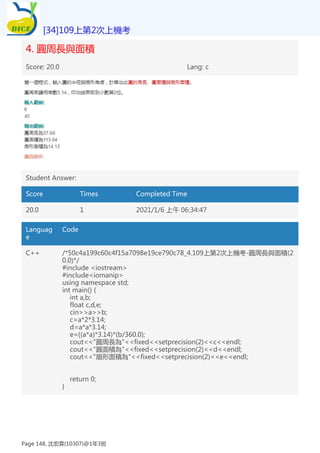 4. 圓周長與面積
Score: 20.0 Lang: c
Student Answer:
Score Times Completed Time
20.0 1 2021/1/6 上午 06:34:47
Languag
e
Code
C++ /*50c4a199c60c4f15a7098e19ce790c78_4.109上第2次上機考-圓周長與面積(2
0.0)*/
#include <iostream>
#include<iomanip>
using namespace std;
int main() {
int a,b;
float c,d,e;
cin>>a>>b;
c=a*2*3.14;
d=a*a*3.14;
e=((a*a)*3.14)*(b/360.0);
cout<<"圓周長為"<<fixed<<setprecision(2)<<c<<endl;
cout<<"圓面積為"<<fixed<<setprecision(2)<<d<<endl;
cout<<"扇形面積為"<<fixed<<setprecision(2)<<e<<endl;
return 0;
}
[34]109上第2次上機考
Page 148, 沈宏霖(10307)@1年3班
 