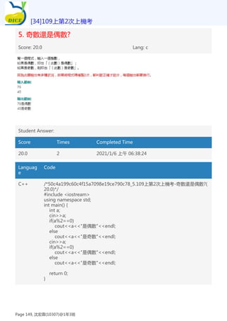 5. 奇數還是偶數?
Score: 20.0 Lang: c
Student Answer:
Score Times Completed Time
20.0 2 2021/1/6 上午 06:38:24
Languag
e
Code
C++ /*50c4a199c60c4f15a7098e19ce790c78_5.109上第2次上機考-奇數還是偶數?(
20.0)*/
#include <iostream>
using namespace std;
int main() {
int a;
cin>>a;
if(a%2==0)
cout<<a<<"是偶數"<<endl;
else
cout<<a<<"是奇數"<<endl;
cin>>a;
if(a%2==0)
cout<<a<<"是偶數"<<endl;
else
cout<<a<<"是奇數"<<endl;
return 0;
}
[34]109上第2次上機考
Page 149, 沈宏霖(10307)@1年3班
 