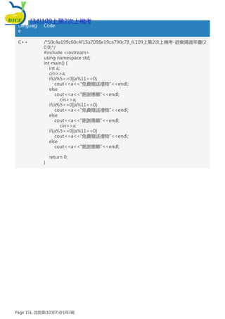 Languag
e
Code
C++ /*50c4a199c60c4f15a7098e19ce790c78_6.109上第2次上機考-遊樂場週年慶(2
0.0)*/
#include <iostream>
using namespace std;
int main() {
int a;
cin>>a;
if(a%5==0||a%11==0)
cout<<a<<"免費贈送禮物"<<endl;
else
cout<<a<<"銘謝惠顧"<<endl;
cin>>a;
if(a%5==0||a%11==0)
cout<<a<<"免費贈送禮物"<<endl;
else
cout<<a<<"銘謝惠顧"<<endl;
cin>>a;
if(a%5==0||a%11==0)
cout<<a<<"免費贈送禮物"<<endl;
else
cout<<a<<"銘謝惠顧"<<endl;
return 0;
}
[34]109上第2次上機考
Page 151, 沈宏霖(10307)@1年3班
 