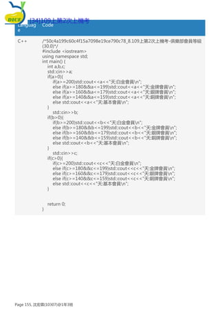 Languag
e
Code
C++ /*50c4a199c60c4f15a7098e19ce790c78_8.109上第2次上機考-俱樂部會員等級
(30.0)*/
#include <iostream>
using namespace std;
int main() {
int a,b,c;
std::cin>>a;
if(a>0){
if(a>=200)std::cout<<a<<"天:白金會員n";
else if(a>=180&&a<=199)std::cout<<a<<"天:金牌會員n";
else if(a>=160&&a<=179)std::cout<<a<<"天:銀牌會員n";
else if(a>=140&&a<=159)std::cout<<a<<"天:銅牌會員n";
else std::cout<<a<<"天:基本會員n";
}
std::cin>>b;
if(b>0){
if(b>=200)std::cout<<b<<"天:白金會員n";
else if(b>=180&&b<=199)std::cout<<b<<"天:金牌會員n";
else if(b>=160&&b<=179)std::cout<<b<<"天:銀牌會員n";
else if(b>=140&&b<=159)std::cout<<b<<"天:銅牌會員n";
else std::cout<<b<<"天:基本會員n";
}
std::cin>>c;
if(c>0){
if(c>=200)std::cout<<c<<"天:白金會員n";
else if(c>=180&&c<=199)std::cout<<c<<"天:金牌會員n";
else if(c>=160&&c<=179)std::cout<<c<<"天:銀牌會員n";
else if(c>=140&&c<=159)std::cout<<c<<"天:銅牌會員n";
else std::cout<<c<<"天:基本會員n";
}
return 0;
}
[34]109上第2次上機考
Page 155, 沈宏霖(10307)@1年3班
 