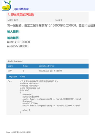4. 印出指定的浮點數
Score: 15.0 Lang: c
Student Answer:
Score Times Completed Time
15.0 1 2020/10/21 上午 07:15:03
Language Code
C++ /*3_4.資料也有家-印出指定的浮點數(15.0)*/
#include <iostream>
#include <iomanip>
using namespace std;
int main()
{
float num1;
num1=10.100000;
cout<< fixed << setprecision(4) << "num1=10.100000" <<endl;
float num2;
num2=5.200000;
cout<< fixed << setprecision(4) << "num2=5.200000" <<endl;
return 0;
}
[3]資料也有家
Page 16, 沈宏霖(10307)@1年3班
 