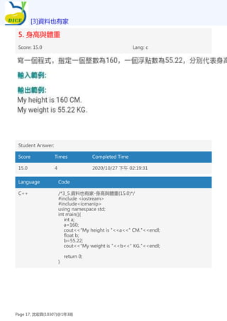 5. 身高與體重
Score: 15.0 Lang: c
Student Answer:
Score Times Completed Time
15.0 4 2020/10/27 下午 02:19:31
Language Code
C++ /*3_5.資料也有家-身高與體重(15.0)*/
#include <iostream>
#include<iomanip>
using namespace std;
int main(){
int a;
a=160;
cout<<"My height is "<<a<<" CM."<<endl;
float b;
b=55.22;
cout<<"My weight is "<<b<<" KG."<<endl;
return 0;
}
[3]資料也有家
Page 17, 沈宏霖(10307)@1年3班
 