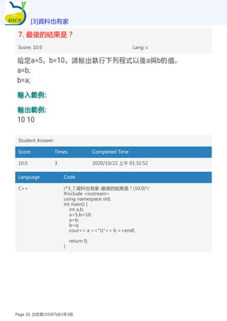 7. 最後的結果是？
Score: 10.0 Lang: c
Student Answer:
Score Times Completed Time
10.0 3 2020/10/22 上午 01:32:52
Language Code
C++ /*3_7.資料也有家-最後的結果是？(10.0)*/
#include <iostream>
using namespace std;
int main() {
int a,b;
a=5,b=10;
a=b;
b=a;
cout<< a <<"t"<< b <<endl;
return 0;
}
[3]資料也有家
Page 20, 沈宏霖(10307)@1年3班
 