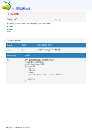 1. 數蘋果
Score: 20.0 Lang: c
Student Answer:
Score Times Completed Time
20.0 1 2020/10/22 上午 01:38:43
Language Code
C++ /*4_1.用電腦玩加法-數蘋果(20.0)*/
#include <iostream>
using namespace std;
int main() {
int a,b,c;
a=3,b=4;
c=a+b;
cout<<a<<"+"<<b<<"="<<c<<endl;
return 0;
}
[4]用電腦玩加法
Page 23, 沈宏霖(10307)@1年3班
 