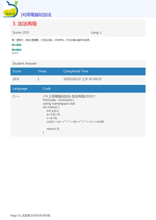 3. 加法再現
Score: 20.0 Lang: c
Student Answer:
Score Times Completed Time
20.0 1 2020/10/22 上午 01:49:15
Language Code
C++ /*4_3.用電腦玩加法-加法再現(20.0)*/
#include <iostream>
using namespace std;
int main() {
int a,b,c;
a=3,b=4;
c=a+b;
cout<<a<<"+"<<b<<"="<<c<<endl;
return 0;
}
[4]用電腦玩加法
Page 25, 沈宏霖(10307)@1年3班
 