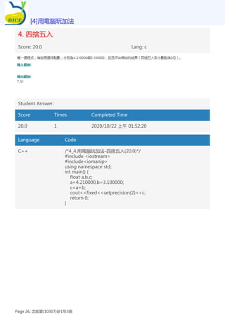 4. 四捨五入
Score: 20.0 Lang: c
Student Answer:
Score Times Completed Time
20.0 1 2020/10/22 上午 01:52:20
Language Code
C++ /*4_4.用電腦玩加法-四捨五入(20.0)*/
#include <iostream>
#include<iomanip>
using namespace std;
int main() {
float a,b,c;
a=4.210000,b=3.100000;
c=a+b;
cout<<fixed<<setprecision(2)<<c;
return 0;
}
[4]用電腦玩加法
Page 26, 沈宏霖(10307)@1年3班
 